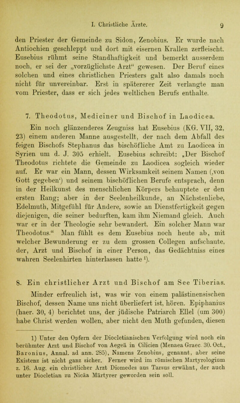 den Priester der Gemeinde zu Sidon, Zenobius. Er wurde nach Antiochien geschleppt und dort mit eisernen Krallen zerfleischt. Eusebius rühmt seine Standhaftigkeit und bemerkt ausserdem noch, er sei der „vorzüglichste Arzt gewesen. Der Beruf eines solchen und eines christlichen Priesters galt also damals noch nicht für unvereinbar. Erst in spätererer Zeit verlangte man vom Priester, dass er sich jedes weltlichen Berufs enthalte. 7. Theodotus, Mediciner und Bischof in Laodicea. Ein noch glänzenderes Zeugniss hat Eusebius (KG. VII, 32, 23) einem anderen Manne ausgestellt, der nach dem Abfall des feigen Bischofs Stephanus das bischöfliche Amt zu Laodicea in Syrien um d. J. 305 erhielt. Eusebius schreibt: „Der Bischof Theodotus richtete die Gemeinde zu Laodicea sogleich wieder auf. Er war ein Mann, dessen Wirksamkeit seinem Namen (,von Gott gegeben') und seinem bischöflichen Berufe entsprach, denn in der Heilkunst des menschlichen Körpers behauptete er den ersten Rang; aber in der Seelenheilkunde, an Nächstenliebe, Edelmuth, Mitgefühl für Andere, sowie an Dienstfertigkeit gegen diejenigen, die seiner bedurften, kam ihm Niemand gleich. Auch war er in der Theologie sehr bewandert. Ein solcher Mann war Theodotus. Man fühlt es dem Eusebius noch heute ab, mit welcher Bewunderung er zu dem grossen Collegen aufschaute, der, Arzt und Bischof in einer Person, das Gedächtniss eines wahren Seelenhirten hinterlassen hatte '). 8. Ein christlicher Arzt und Bischof am See Tiberias. Minder erfreulich ist, was wir von einem palästinensischen Bischof, dessen Name uns nicht überliefert ist, hören. Epiphanius (haer. 30, 4) berichtet uns, der jüdische Patriarch Ellel (um 300) habe Christ werden wollen, aber nicht den Muth gefunden, diesen 1) Unter den Opfern der Diocletianischen Verfolgung wird noch ein berühmter Arzt und Bischof von Aegeä in Cilicien (Menaea Graec 30. Oct., Baronius, Annal. ad ann. 285), Namens Zenobius, genannt, aber seine Existenz ist nicht ganz sicher. Ferner wird im römischen Martyrologium z. 16. Aug. ein christlicher Arzt Diomedes aus Tarsus erwähnt, der auch unter Diocletian zu Nicäa Märtyrer geworden sein soll.