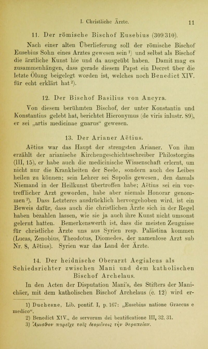 11. Der römische Bischof Eusebius (309310). Nach einer alten Überlieferung soll der römische Bischof Eusebius Sohn eines Arztes gewesen sein') und selbst als Bischof die ärztliche Kunst hie und da ausgeübt haben. Damit mag es zusammenhängen, dass gerade diesem Papst ein Decret über die letzte Ölung beigelegt worden ist, welches noch Benedict XIV. für echt erklärt hat2). 12. Der Bischof Basilius von Ancyra. Von diesem berühmten Bischof, der unter Konstantin und Konstantius gelebt hat, berichtet Hieronymus (de viris inlustr. S9), er sei „artis medicinae guarus gewesen. 13. Der Arianer Aetius. Aetius war das Haupt der strengsten Arianer. Von ihm erzählt der arianische Kircheugeschichtsschreiber Philostorgius (111, 15), er habe auch die medicinische Wissenschaft erlernt, um nicht nur die Krankheiten der Seele, sondern auch des Leibes heilen zu können; sein Lehrer sei Sopolis gewesen, den damals Niemand in der Heilkunst übertroffen habe; Aetius sei ein vor- trefflicher Arzt geworden, habe aber niemals Honorar genom- men :)). Dass Letzteres ausdrücklich hervorgehoben wird, ist ein Beweis dafür, dass auch die christlichen Arzte sich in der Regel haben bezahlen lassen, wie sie ja auch ihre Kunst nicht umsonst gelernt hatten. Bemerkenswerth ist, dass die meisten Zeugnisse für christliche Arzte uns aus Syrien resp. Palästina kommen (Lucas, Zenobius, Theodotus, Diomedes, der namenlose Arzt sab Nr. 8, Aetius). Syrien war das Land der Ärzte. 14. Der heidnische Oberarzt Aegialeus als Schiedsrichter zwischen Mani und dem katholischen Bischof Archelaus. In den Acten der Disputation Mani's, des Stifters der Mani- chäer, mit dem katholischen Bischof Archelaus (c. 12) wird er- 1) Duchesne, Lib. pontif. I, p. 167: „Eusebius natione Graecus e medico. 2) Benedict XIV., de servorum dei beatificatione III, 32, 31. 3) A/iia&oy 7i%(>Hy_e xoig feoptvoiq tijv dfpcCTfi'«)'.