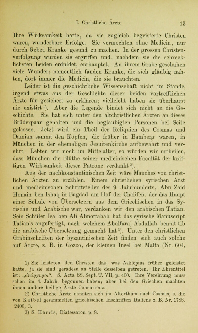 Ihre Wirksamkeit hatte, da sie zugleich begeisterte Christen waren, wunderbare Erfolge. Sie vermochten ohne Medicin, nur durch Gebet, Kranke gesund zu machen. In der grossen Christen- Verfolgung wurden sie ergriffen und, nachdem sie die schreck- lichsten Leiden erduldet, enthauptet. An ihrem Grabe geschahen viele Wunder; namentlich fanden Kranke, die sich gläubig nah- ten, dort immer die Medicin, die sie brauchten. Leider ist die geschichtliche Wissenschaft nicht im Stande, irgend etwas aus der Geschichte dieser beiden vortrefflichen Arzte für gesichert zu erklären; vielleicht haben sie überhaupt nie existirt'). Aber die Legende bindet sich nicht an die Ge- schichte. Sie hat sich unter den altchristlichen Ärzten an dieses Brüderpaar gehalten und die beglaubigten Personen bei Seite gelassen. Jetzt wird ein Theil der Reliquien des Cosmas und Damian sammt den Köpfen, die früher in Bamberg waren, in München in der ehemaligen Jesuitenkirche aufbewahrt und ver- ehrt. Lebten wir noch im Mittelalter, so würden wir urth eilen, dass München die Blüthe seiner medicinischen Facultät der kräf- tigen Wirksamkeit dieser Patrone verdankt2). Aus der nachkonstantinischen Zeit wäre Manches von christ- lichen Ärzten zu erzählen. Einem christlichen syrischen Arzt und medicinischen Schriftsteller des 9. Jahrhunderts, Abu Zaid Honain ben Ishaq in Bagdad am Hof der Chalifen, der das Haupt einer Schule von Übersetzern aus dem Griechischen in das Sy- rische und Arabische war. verdanken wir den arabischen Tatian. Sein Schüler Isa ben Ali Almottabab hat das syrische Manuscript Tatian's angefertigt, nach welchem Abulfaraj Abdullah ben-at tib die arabische Übersetzung gemacht hat3). Unter den christlichen Grabinschriften der byzantinischen Zeit finden sich auch solche auf Ärzte, z. B. in Gozzo, der kleinen Insel bei Malta (Nr. 604, 1) Sie leisteten den Christen das, was Asklepius früher geleistet hatte, ja sie sind geradezu an Stelle desselben getreten. Ihr Ehrentitel ist: „dvcxQyvQOi. S. Acta SS. Sept. T. VII, p. 400. Ihre Verehrung rnuss schon im 4. Jahrb. begonnen haben; aber bei den Griechen machten ihnen andere heilige Arzte Concurrenz. 2) Christliche Arzte nannten sich im Alterthum nach Cosmas, s. die von Kaibel gesammelten griechischen Inschriften Italiens z. B. Nr. 17SS. 2406, 3. 3) S. Harris, Diatessaron p. S.