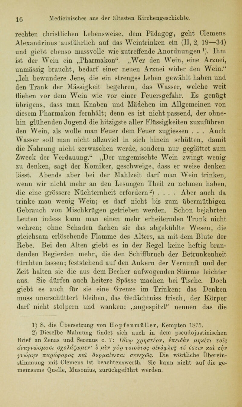 rechten christlichen Lehens weise, dem Pädagog, geht Clemens Alexandrinus ausführlich auf das Weintrinken ein (II, 2, 19—34) und giebt ebenso massvolle wie zutreffende Anordnungen '). Ihm ist der Wein ein „Pharmakon „Wer den Wein, eine Arznei, untnässig braucht, bedarf einer neuen Arznei wider den Wein. „Ich bewundere Jene, die ein strenges Leben gewählt haben und den Trank der Massigkeit begehren, das Wasser, welche weit fliehen vor dem Wein wie vor einer Feuersgefahr. Es genügt übrigens, dass man Knaben und Mädchen im Allgemeinen von diesem Pharmakon fernhält; denn es ist nicht passend, der ohne- hin glühenden Jugend die hitzigste aller Flüssigkeiten zuzuführen den Wein, als wolle man Feuer dem Feuer zugiessen . . . Auch Wasser soll man nicht allzuviel in sich hinein schütten, damit die Nahrung nicht zerwaschen wTerde, sondern nur geglättet zum Zweck der Verdauung. „Der ungemischte Wein zwingt wenig zu denken, sagt der Komiker, geschweige, dass er weise denken lässt. Abends aber bei der Mahlzeit darf man Wein trinken, wenn wir nicht mehr an den Lesungen Theil zu nehmen haben, die eine grössere Nüchternheit erfordern'2) .... Aber auch da trinke man wenig Wein; es darf nicht bis zum übermüthigen Gebrauch von Mischkrügen getrieben werden. Schon bejahrten Leuten indess kann man einen mehr erheiternden Trunk nicht wehren; ohne Schaden fachen sie das abgekühlte Wesen, die gleichsam erlöschende Flamme des Alters, an mit dem Blute der Rebe. Bei den Alten giebt es in der Kegel keine heftig bran- denden Begierden mehr, die den Schiffbruch der Betrunkenheit fürchten lassen; feststehend auf den Ankern der Vernunft und der Zeit halten sie die aus dem Becher aufwogenden Stürme leichter aus. Sie dürfen auch heitere Spässe machen bei Tische. Doch giebt es auch für sie eine Grenze im Trinken: das Denken muss unerschüttert bleiben, das Gedächtniss frisch, der Körper darf nicht stolpern und wanken; „angespitzt nennen das die 1) S. die Übersetzung von Hopfenmüller, Kempten 1875. 2) Dieselbe Mahnung findet sich auch in dem pseudojustinischen Brief an Zenas und Serenus c. 7: Oivqi -/Q-qaziov, ineiäuv fii/xiri zolq dvayvwGpaai a/_o>.äu,(ofisv b f/hv yciQ zoiovzog olv6(p\v§ zL iaziv xal zi/v yvoif-trjv naQutpOQOq, xal 9-EQ/j.alvtzat avvs'/üit;. Die wörtliche Überein- stimmung mit Clemens ist beachtenswerth. Sie kann nicht auf die ge- meinsame Quelle, Musonius, zurückgeführt werden.