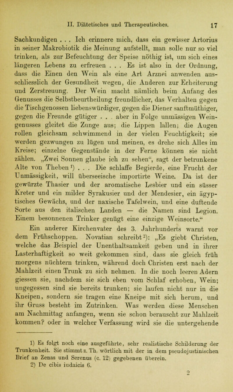 Sachkundigen . . . Ich erinnere mich, dass ein gewisser Artorius in seiner Makrobiotik die Meinung aufstellt, man solle nur so viel trinken, als zur Befeuchtung der Speise nöthig ist, um sich eines längeren Lebens zu erfreuen ... Es ist also in der Ordnung, dass die Einen den Wein als eine Art Arznei anwenden aus- schliesslich der Gesundheit wegen, die Anderen zur Erheiterung und Zerstreuung. Der Wein macht nämlich beim Anfang des Genusses die Selbstbeurtheilung freundlicher, das Verhalten gegen die Tischgenossen liebenswürdiger, gegen die Diener sanftmütbiger, gegen die Freunde gütiger . . aber in Folge unuiässigen Wein- genusses gleitet die Zunge aus; die Lippen lallen; die Augen rollen gleichsam schwimmend in der vielen Feuchtigkeit; sie werden gezwungen zu lügen und meinen, es drehe sich Alles im Kreise; einzelne Gegenstände in der Ferne können sie nicht zählen. „Zwei Sonnen glaube ich zu sehen, sagt der betrunkene Alte von Theben >) . . . Die schlaffe Begierde, eine Frucht der Unmässigkeit, will überseeische importirte Weine. Da ist der gewürzte Thasier und der aromatische Lesbier und ein süsser Kreter und ein milder Syrakusier und der Mendesier, ein ägyp- tisches Gewächs, und der naxische Tafelwein, und eine duftende Sorte aus den italischen Landen — die Namen sind Legion. Einem besonnenen Trinker genügt eine einzige Weinsorte. Ein anderer Kirchenvater des 3. Jahrhunderts warnt vor dem Frühschoppen. Novatian schreibt'-): „Es giebt Christen, welche das Beispiel der Unenthaltsamkeit geben und in ihrer Lasterhaftigkeit so weit gekommen sind, dass sie gleich früh morgens nüchtern trinken, während doch Christen erst nach der Mahlzeit einen Trunk zu sich nehmen. In die noch leeren Adern giessen sie, nachdem sie sich eben vom Schlaf erhoben, Wein; ungegessen sind sie bereits trunken; sie laufen nicht nur in die Kneipen, sondern sie tragen eine Kneipe mit sich herum, und ihr Gruss besteht im Zutrinken. Was werden diese Menschen am Nachmittag anfangen, wenn sie schon berauscht zur Mahlzeit kommen? oder in welcher Verfassung wird sie die untergehende 1) Es folgt noch eine ausgeführte, sehr realistische Schüderung der Trunkenheit. Sie stimmt z. Th. wörtlich mit der in dem pseudojustinischen Brief aD Zenas und Serenus (c. 12; gegebenen überein. 2) De cibis iudaicis 6. o