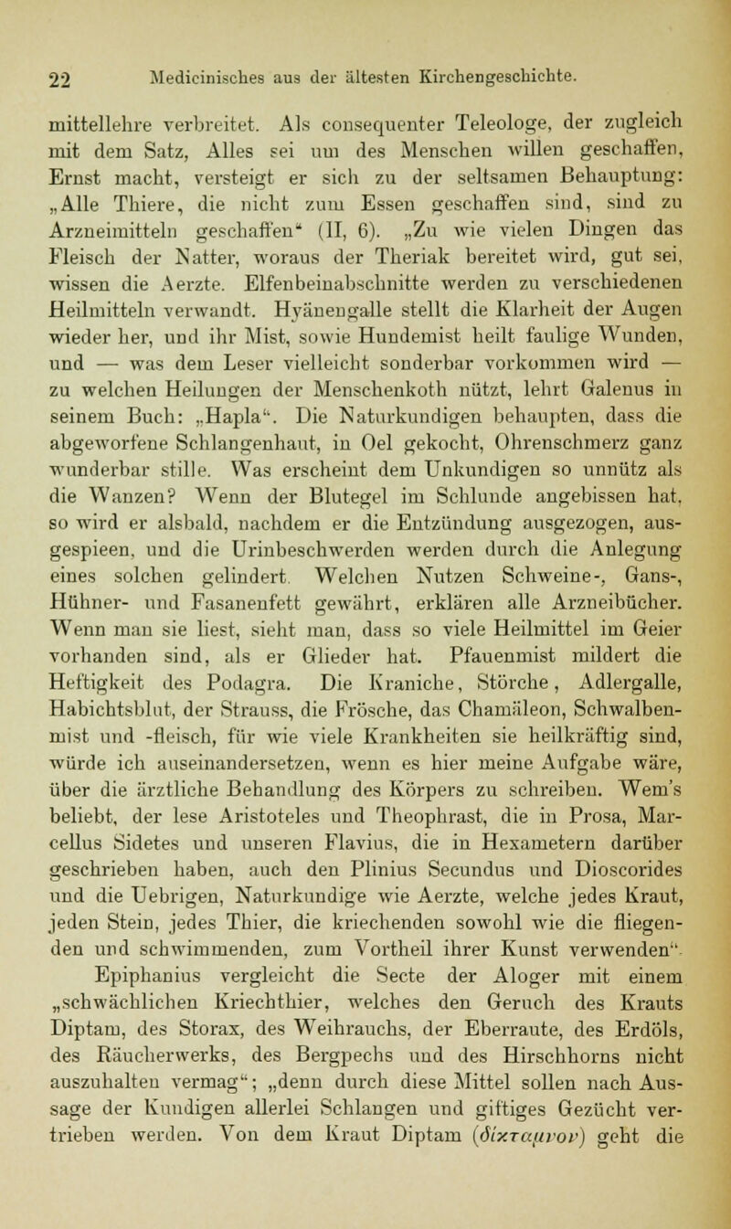 mittellehre verbreitet. Als consequenter Teleologe, der zugleich mit dem Satz, Alles sei um des Mensehen willen geschaffen, Ernst macht, versteigt er sich zu der seltsamen Behauptung: „Alle Thiere, die nicht zum Essen geschaffen sind, sind zu Arzneimitteln geschaffen (II, 6). „Zu wie vielen Dingen das Fleisch der Natter, woraus der Theriak bereitet wird, gut sei, wissen die Aerzte. Elfenbeinabschnitte werden zu verschiedenen Heilmitteln verwandt. Hyänengalle stellt die Klarheit der Augen wieder her, und ihr Mist, sowie Hundemist heilt faulige Wunden, und — was dem Leser vielleicht sonderbar vorkommen wird — zu welchen Heilungen der Menschenkoth nützt, lehrt Galenus in seinem Buch: ,.Hapla'\ Die Naturkundigen behaupten, dass die abgeworfene Schlangenhaut, in Oel gekocht, Ohrenschmerz ganz wunderbar stille. Was erscheint dem Unkundigen so unnütz als die Wanzen? Wenn der Blutegel im Schlünde angebissen hat, so wird er alsbald, nachdem er die Entzündung ausgezogen, aus- gespieen, und die Urinbeschwerden werden durch die Anlegung eines solchen gelindert. Welchen Nutzen Schweine-, Gans-, Hühner- und Fasanenfett gewährt, erklären alle Arzneibücher. Wenn man sie liest, sieht man, dass so viele Heilmittel im Geier vorhanden sind, als er Glieder hat. Pfauenmist mildert die Heftigkeit des Podagra. Die Kraniche, Störche, Adlergalle, Habichtsblut, der Strauss, die Frösche, das Chamäleon, Schwalben- nest und -fleisch, für wie viele Krankheiten sie heilkräftig sind, würde ich auseinandersetzen, wenn es hier meine Aufgabe wäre, über die ärztliche Behandlung des Körpers zu schreiben. Wem's beliebt, der lese Aristoteles und Theophrast, die in Prosa, Mar- cellus Sidetes und unseren Flavius, die in Hexametern darüber geschrieben haben, auch den Plinius Secundus und Dioscorides und die Uebrigen, Naturkundige wie Aerzte, welche jedes Kraut, jeden Stein, jedes Thier, die kriechenden sowohl wie die fliegen- den und schwimmenden, zum Vortheil ihrer Kunst verwenden'1 Epiphanius vergleicht die Secte der Aloger mit einem „schwächlichen Kriechthier, welches den Geruch des Krauts Diptam, des Storax, des Weihrauchs, der Eberraute, des Erdöls, des Rauch er werks, des Bergpechs und des Hirschhorns nicht auszuhärten vermag; „denn durch diese Mittel sollen nach Aus- sage der Kundigen allerlei Schlangen und giftiges Gezücht ver- trieben werden. Von dem Kraut Diptam {ßixxaftvov) geht die