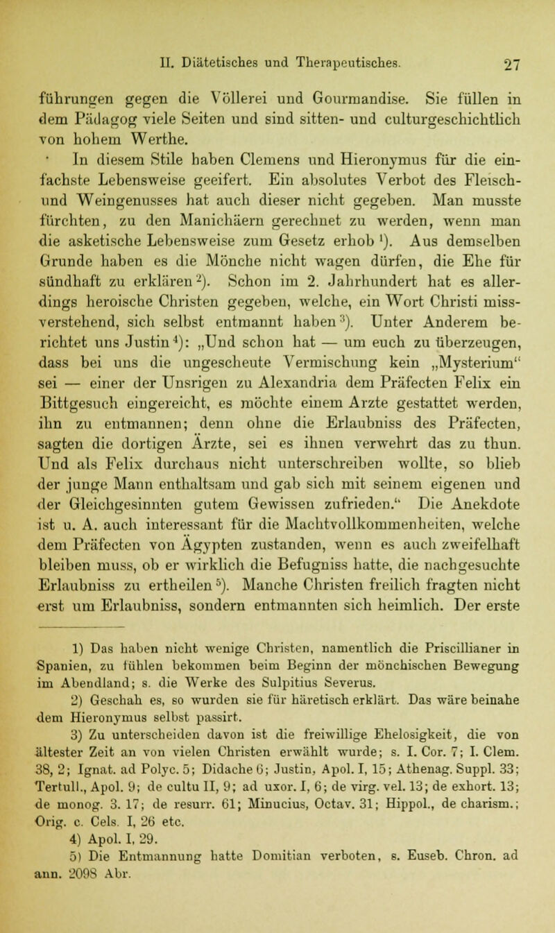 führungen gegen die Völlerei und Gourmandise. Sie füllen in dem Pädagog viele Seiten und sind sitten- und culturgeschichtlich von holiern Werthe. In diesem Stile haben Clemens und Hieronymus für die ein- fachste Lebensweise geeifert. Ein absolutes Verbot des Fleisch- und Weingenusses hat auch dieser nicht gegeben. Man musste fürchten, zu den Manichäem gerechnet zu werden, wenn man die asketische Lebensweise zum Gesetz erhob '). Aus demselben Grunde haben es die Mönche nicht wagen dürfen, die Ehe für sündhaft zu erklären2). Schon im 2. Jahrhundert hat es aller- dings heroische Christen gegeben, welche, ein Wort Christi miss- verstehend, sich selbst entmannt haben3). Unter Anderem be- richtet uns Justin4): „Und schon hat — um euch zu überzeugen, dass bei uns die ungescheute Vermischung kein „Mysterium sei — einer der Unsrigen zu Alexandria dem Präfecten Felix ein Bittgesuch eingereicht, es möchte einem Arzte gestattet werden, ihn zu entmannen; denn ohne die Erlaubniss des Präfecten, sagten die dortigen Ärzte, sei es ihnen verwehrt das zu thun. Und als Felix durchaus nicht unterschreiben wollte, so blieb der junge Mann enthaltsam und gab sich mit seinem eigenen und der Gleichgesinnten gutem Gewissen zufrieden. Die Anekdote ist u. A. auch interessant für die Machtvollkommenheiten, welche dem Präfecten von Ägypten zustanden, wenn es auch zweifelhaft bleiben niuss, ob er wirklich die Befugniss hatte, die nachgesuchte Erlaubniss zu ertheilen5). Manche Christen freilich fragten nicht erst um Erlaubniss, sondern entmannten sich heimlich. Der erste 1) Das haben nicht wenige Christen, namentlich die Priscillianer in Spanien, zu fühlen bekommen beim Beginn der mönchischen Bewegung im Abendland; s. die Werke des Sulpitius Severus. 2) Geschah es, so wurden sie für häretisch erklärt. Das wäre beinahe dem Hieronymus selbst passirt. 3) Zu unterscheiden davon ist die freiwillige Ehelosigkeit, die von ältester Zeit an von vielen Christen erwählt wurde; s. I. Cor. 7; I. Clem. 38, 2; Ignat. ad Polyc. 5; Didache 6; Justin, Apol. I, 15; Athenag. Suppl. 33 Tertull., Apol. 9; de cultu II, 9; ad uxor. I, 6; de virg. vel. 13; de exhort. 13 de monog. 3. IT; de resurr. 61; Minucius, Octav. 31; Hippol., de charism. Orig. c. Cels. I, 26 etc. 4) Apol. I, 29. 5) Die Entmannung hatte Domitian verboten, s. Euseb. Chron. ad ann. 209S Abr.