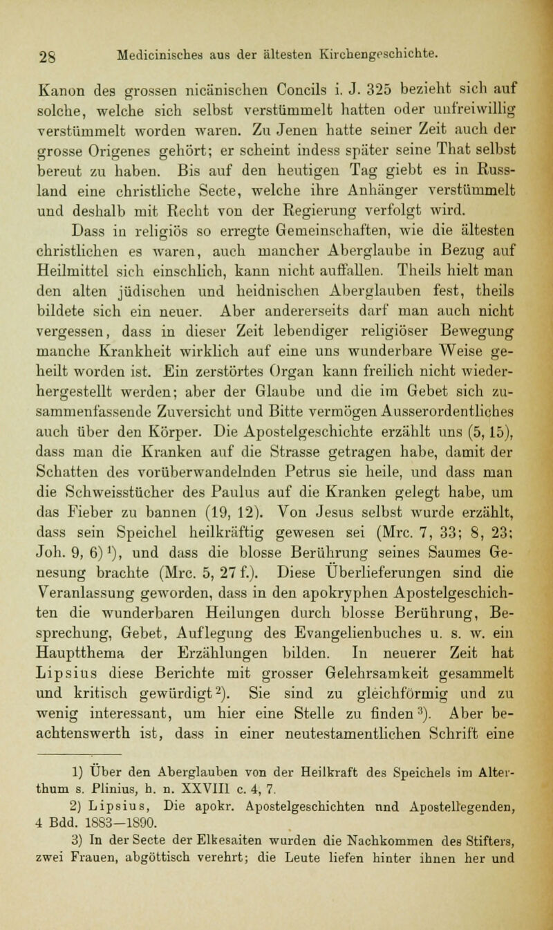 Kanon des grossen nicänischen Concils i. J. 325 bezieht sich auf solche, welche sich selbst verstümmelt hatten oder unfreiwillig verstümmelt worden waren. Zu Jenen hatte seiner Zeit auch der grosse Origenes gehört; er scheint indess später seine That selbst bereut zu haben. Bis auf den heutigen Tag giebt es in Russ- land eine christliche Secte, welche ihre Anhänger verstümmelt und deshalb mit Recht von der Regierung verfolgt wird. Dass in religiös so erregte Gemeinschaften, wie die ältesten christlichen es waren, auch mancher Aberglaube in Bezug auf Heilmittel sich einschlich, kann nicht auffallen. Theils hielt man den alten jüdischen und heidnischen Aberglauben fest, theils bildete sich ein neuer. Aber andererseits darf man auch nicht vergessen, dass in dieser Zeit lebendiger religiöser Bewegung manche Krankheit wirklich auf eine uns wunderbare Weise ge- heilt worden ist. Ein zerstörtes Organ kann freilich nicht wieder- hergestellt werden; aber der Glaube und die im Gebet sich zu- sammenfassende Zuversicht und Bitte vermögen Ausserordentliches auch über den Körper. Die Apostelgeschichte erzählt uns (5,15), dass man die Kranken auf die Strasse getragen habe, damit der Schatten des vorüberwandelnden Petrus sie heile, und dass man die Schweisstücher des Paulus auf die Kranken gelegt habe, um das Fieber zu bannen (19, 12). Von Jesus selbst wurde erzählt, dass sein Speichel heilkräftig gewesen sei (Mrc. 7, 33; 8, 23; Joh. 9, 6)1), und dass die blosse Berührung seines Saumes Ge- nesung brachte (Mrc. 5, 27 f.). Diese Überlieferungen sind die Veranlassung geworden, dass in den apokryphen Apostelgeschich- ten die wunderbaren Heilungen durch blosse Berührung, Be- sprechung, Gebet, Auflegung des Evangelienbuches u. s. w. ein Hauptthema der Erzählungen bilden. In neuerer Zeit hat Lipsius diese Berichte mit grosser Gelehrsamkeit gesammelt und kritisch gewürdigt2). Sie sind zu gleichförmig und zu wenig interessant, um hier eine Stelle zu finden3). Aber be- aehtenswerth ist, dass in einer neutestamentlichen Schrift eine 1) Über den Aberglauben von der Heilkraft des Speichels im Alter- thum s. Plinius, h. n. XXVIII c. 4, 7. 2) Lipsius, Die apokr. Apostelgeschichten und Apostellegenden, 4 Bdd. 1883—1890. 3) In der Secte der Elkesaiten wurden die Nachkommen des Stifters, zwei Frauen, abgöttisch verehrt; die Leute liefen hinter ihnen her und