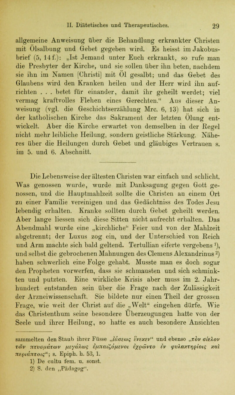 allgemeine Anweisung über die Behandlung erkrankter Christen mit Ölsalbung und Gebet gegeben wird. Es heisst im Jakobus- brief (5, 14f.): „Ist Jemand unter Euch erkrankt, so rufe man die Presbyter der Kirche, und sie sollen über ihn beten, nachdem sie ihn im Namen [Christi] mit Ol gesalbt; und das Gebet des Glaubens wird den Kranken heilen und der Herr wird ihn auf- richten . . . betet für einander, damit ihr geheilt werdet; viel vermag kraftvolles Flehen eines Gerechten. Aus dieser An- weisung (vgl. die Geschichtserzählung Mrc. 6, 13) hat sich in der katholischen Kirche das Sakrament der letzten Ölung ent- wickelt. Aber die Kirche erwartet von demselben in der Regel nicht mehr leibliche Heilung, sondern geistliche Stärkung. Nähe- res über die Heilungen durch Gebet und gläubiges Vertrauen s. iin 5. und 6. Abschnitt. Die Lebensweise der ältesten Christen war einfach und schlicht. Was genossen wurde, wurde mit Danksagung gegen Gott ge- nossen, und die Hauptmahlzeit sollte die Christen an einem Ort zu einer Familie vereinigen und das Gedächtniss des Todes Jesu lebendig erhalten. Kranke sollten durch Gebet geheilt werden. Aber lange Hessen sich diese Sitten nicht aufrecht erbalten. Das Abendmahl wurde eine „kirchliche Feier und von der Mahlzeit abgetrennt; der Luxus zog ein, und der Unterschied von Reich und Arm machte sich bald geltend. Tertullian eiferte vergebens'), und selbst die gebrochenen Mahnungen des Clemens Alexandrinus2) haben schwerlich eine Folge gehabt. Musste man es doch sogar den Propheten vorwerfen, dass sie schmausten und sich schmink- ten und putzten. Eine wirkliche Krisis aber muss im 2. Jahr- hundert entstanden sein über die Frage nach der Zulässigkeit der Arzneiwissenschaft. Sie bildete nur einen Theil der grossen Frage, wie weit der Christ auf die „Welt eingehen dürfe. Wie das Christenthum seine besondere Überzeugungen hatte von der Seele und ihrer Heilung, so hatte es auch besondere Ansichten sammelten den Staub ihrer Füsse „lüaswg evexev und ebenso „xbv aieXov rüiv mvauäxwv /ueyäXwg tß7iaiQ6fj.£voi e/Qwrzo {v (pvÄaxrrjQtotg xal ntQiümoig; s. Epiph. h. 53, 1. 1) De cultu fem. u. sonst. 2) S. den „Pädugog.