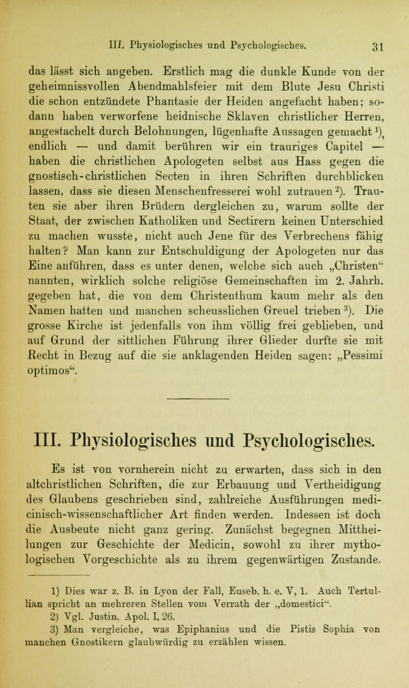 das lässt sich angeben. Erstlich mag die dunkle Kunde von der geheimnissvollen Abendmahlsfeier mit dem Blute Jesu Christi die schon entzündete Phantasie der Heiden angefacht haben; so- dann haben verworfene heidnische Sklaven christlicher Herren, angestachelt durch Belohnungen, lügenhafte Aussagen gemachtJ) endlich — und damit berühren wir ein trauriges Capitel — haben die christlichen Apologeten selbst aus Hass gegen die gnostisch-christlichen Secten in ihren Schriften durchblicken lassen, dass sie diesen Menschenfresserei wohl zutrauen2). Trau- ten sie aber ihren Brüdern dergleichen zu, warum sollte der Staat, der zwischen Katholiken und Sectirern keinen Unterschied zu machen wusste, nicht auch Jene für des Verbrechens fähig halten? Man kann zur Entschuldigung der Apologeten nur das Eine anführen, dass es unter denen, welche sich auch „Christen'' nannten, wirklich solche religiöse Gemeinschaften im 2. Jahrb. gegeben hat, die von dem Christenthum kaum mehr als den Namen hatten und manchen scheusslichen Greuel trieben 3). Die grosse Kirche ist jedenfalls von ihm völlig frei geblieben, und auf Grund der sittlichen Führung ihrer Glieder durfte sie mit Recht in Bezug auf die sie anklagenden Heiden sagen: „Pessimi optimos. III. Physiologisches und Psychologisches. Es ist von vornherein nicht zu erwarten, dass sich in den altchristlichen Schriften, die zur Erbauung und Vertheidigung des Glaubens geschrieben sind, zahlreiche Ausführungen medi- cinisch-wissenschaftlicher Art finden werden. Indessen ist doch die Ausbeute nicht ganz gering. Zunächst begegnen Mitthei- lungen zur Geschichte der Medicin, sowohl zu ihrer mytho- logischen Vorgeschichte als zu ihrem gegenwärtigen Zustande. 1) Dies war z. B. in Lyon der Fall, Euseb. h. e. V, 1. Auch Tertul- lian spricht an mehreren Stellen vom Verrath der ..domestici-'- 2) Vgl. Justin, Apol. I, 26. 3) Man vergleiche, was Epiphanius und die Pistis Sophia von manchen Gnostikern glaubwürdig zu erzählen wissen.