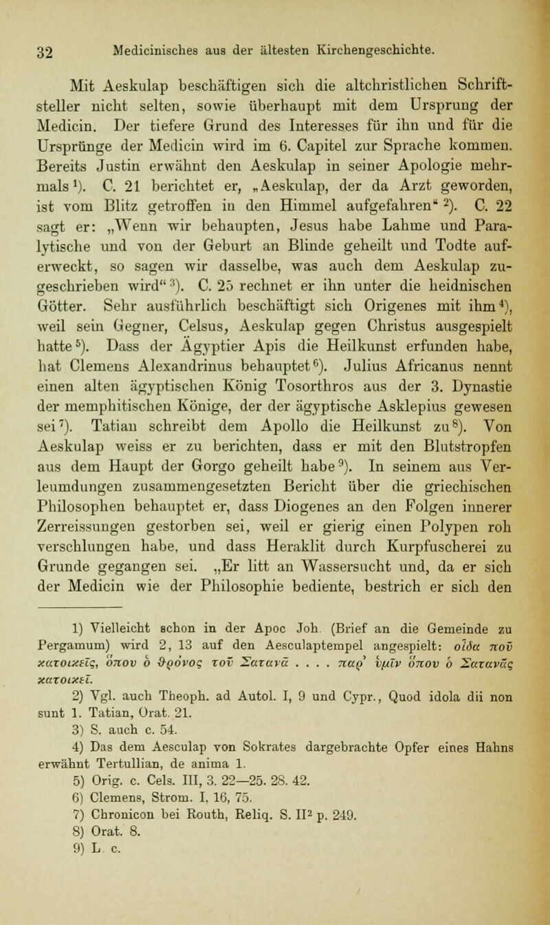 Mit Aeskulap beschäftigen sich die altchristlichen Schrift- steller nicht selten, sowie überhaupt mit dem Ursprung der Medicin. Der tiefere Grund des Interesses für ihn und für die Ursprünge der Medicin wird im 6. Capitel zur Sprache kommen. Bereits Justin erwähnt den Aeskulap in seiner Apologie mehr- mals'). C. 21 berichtet er, „Aeskulap, der da Arzt geworden, ist vom Blitz getroffen in den Himmel aufgefahren2). C. 22 sagt er: „Wenn -wir behaupten, Jesus habe Lahme und Para- lytische und von der Geburt an Blinde geheilt und Todte auf- erweckt, so sagen wir dasselbe, was auch dem Aeskulap zu- geschrieben wird3). C. 25 rechnet er ihn unter die heidnischen Götter. Sehr ausführlich beschäftigt sich Origenes mit ihm4), weil sein Gegner, Celsus, Aeskulap gegen Christus ausgespielt hatte5). Dass der Ägyptier Apis die Heilkunst erfunden habe, hat Clemens Alexandrinus behauptet6). Julius Africanus nennt einen alten ägyptischen König Tosorthros aus der 3. Dynastie der memphitischen Könige, der der ägyptische Asklepius gewesen sei7). Tatian schreibt dem Apollo die Heilkunst zu8). Von Aeskulap weiss er zu berichten, dass er mit den Blutstropfen aus dem Haupt der Gorgo geheilt habe9). In seinem aus Ver- leumdungen zusammengesetzten Bericht über die griechischen Philosophen behauptet er, dass Diogenes an den Folgen innerer Zerreissungen gestorben sei, weil er gierig einen Polypen roh verschlungen habe, und dass Heraklit durch Kurpfuscherei zu Grunde gegangen sei. „Er litt an Wassersucht und, da er sich der Medicin wie der Philosophie bediente, bestrich er sich den 1) Vielleicht Bchon in der Apoc Joh (Brief an die Gemeinde zu Pergamum) wird 2, 13 auf den Aesculaptempel angespielt: o'lSa nov xaroixeZg, otcov 6 &QÖvoq zov Natura .... naQ vfüv önov b Sazaväg xaxoixtl. 2) Vgl. auch Theoph. ad Autol. I, 9 und Cypr., Quod idola dii non sunt 1. Tatian, Orat. 21. 3) S. auch c. 54. 4) Das dem Aesculap von Sokrates dargebrachte Opfer eines Hahns erwähnt Tertullian, de anima 1. 5) Orig. c. Cels. III, 3. 22—25. 28. 42. 6) Clemens, Strom. I, 16, 75. 7) Chronicon bei Routh, Reliq. S. II2 p. 249. 8) Orat. 8. 9) L c.