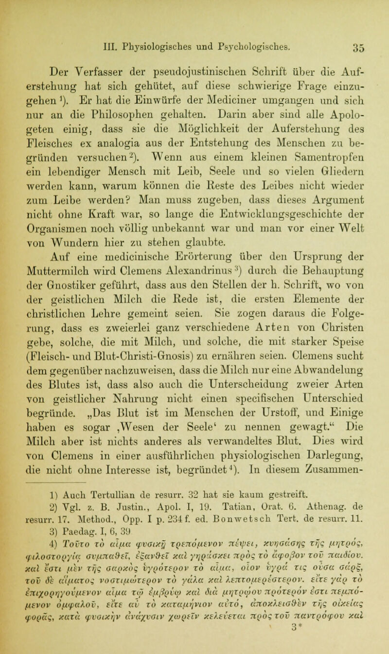 Der Verfasser der pseudojustinischen Schrift über die Auf- erstehung hat sich gehütet, auf diese schwierige Frage einzu- gehen '). Er hat die Einwürfe der Mediciner urngangen und sich nur an die Philosophen gehalten. Darin aber sind alle Apolo- geten einig, dass sie die Möglichkeit der Auferstehung des Fleisches ex analogia aus der Entstehung des Menschen zu be- gründen versuchen-). Wenn aus einem kleinen Sanientropfen ein lebendiger Mensch mit Leib, Seele und so vielen Gliedern werden kann, warum können die Reste des Leibes nicht wieder zum Leibe werden? Man muss zugeben, dass dieses Argument nicht ohne Kraft war, so lange die Entwicklungsgeschichte der Organismen noch völlig unbekannt war und man vor einer Welt von Wundern hier zu stehen glaubte. Auf eine medicinische Erörterung über den Ursprung der Muttermilch wird Clemens Alexandrinus :l) durch die Behauptung der Gnostiker geführt, dass aus den Stellen der h. Schrift, wo von der geistlichen Milch die Rede ist, die ersten Elemente der christlichen Lehre gemeint seien. Sie zogen daraus die Folge- rung, dass es zweierlei ganz verschiedene Arten von Christen gebe, solche, die mit Milch, und solche, die mit starker Speise (Fleisch- und Blut-Christi-Gnosis) zu ernähren seien. Clemens sucht dem gegenüber nachzuweisen, dass die Milch nur eine Abwandelung des Blutes ist, dass also auch die Unterscheidung zweier Arten von geistlicher Nahrung nicht einen specifischen Unterschied begründe. „Das Blut ist im Menschen der Urstotf, und Einige haben es sogar ,Wesen der Seele' zu nennen gewagt. Die Milch aber ist nichts anderes als verwandeltes Blut. Dies wird von Clemens in einer ausführlichen physiologischen Darlegung, die nicht ohne Interesse ist, begründet4). In diesem Zusammen- 1) Auch Tertullian de resurr. 32 hat sie kaum gestreift. 2) Vgl. z. B. Justin., Apol. I, 19. Tatian, Ürat. ij. Athenag. de resurr. 17. Method., Opp. I p. 234f. ed. Bonwetsch Tert. de resurr. 11. 3) Paedag. I, 6, 39 4) Tovxo xb cäfia <pvoixy XQtnöntvov nixpei, xvrjaäatji; xijg ßtjxgöt;, (ptXoGXOQyiq ov/nnuSH, igav&it xal yyjoäoxii Tipbg xb atpoßov xov Tiacäiov. xal i'oxi /luv xyg oagxbg hyQÖxtQov xb uiuc, oiov vygä xig oiaa oäoi-, xov 6h aifXttXOi vooxt/nwxtoov xb yulct xal XeTtxo/tEQSOXEQOV. el'xe yäp xb imXOQijyovfttrov a'tßcc xtö iftßpvq) xal öicc (xijzgtjiov rcoäxtgov iati TtsfiTtö- ftevoi' OfXtpakov, stire av xb xaxafii]viov ai'zö, drcoxXsiaSiv x>tg oixelag (f-ogäg, xaxa <pvoixi]V r.vayyaiv xwqüv xc/.eicxat TCQogxov 7iaviQO(fOV xal 3*