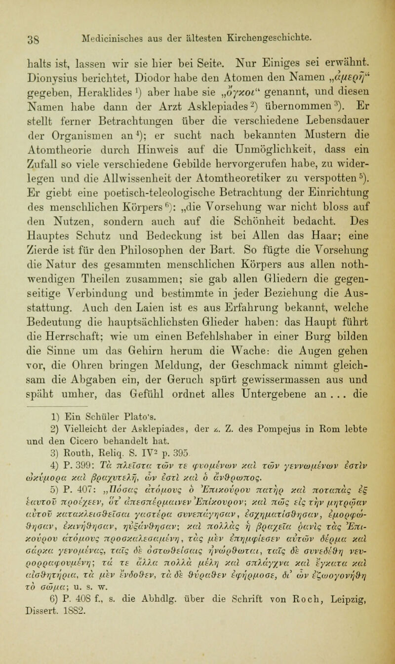 halts ist, lassen wir sie hier bei Seite. Nur Einiges sei erwähnt. Dionysius berichtet, Diodor habe den Atomen den Namen „äfieQtf1 gegeben, Heraklides J) aber habe sie „oyxoi genannt, und diesen Namen habe dann der Arzt Asklepiades2) übernommen'1). Er stellt ferner Betrachtungen über die verschiedene Lebensdauer der Organismen an4); er sucht nach bekannten Mustern die Atomtheorie durch Hinweis auf die Unmöglichkeit, dass ein Zufall so viele verschiedene Gebilde hervorgerufen habe, zu wider- legen und die Allwissenheit der Atomtheoretiker zu verspotten5). Er giebt eine poetisch-teleologische Betrachtung der Einrichtung des menschlichen Körpers1'): „die Vorsehung war nicht bloss auf den Nutzen, sondern auch auf die Schönheit bedacht. Des Hauptes Schutz und Bedeckung ist bei Allen das Haar; eine Zierde ist für den Philosophen der Bart. So fügte die Vorsehung die Natur des gesammten menschlichen Körpers aus allen noth- wendigen Theilen zusammen; sie gab allen Gliedern die gegen- seitige Verbindung und bestimmte in jeder Beziehung die Aus- stattung. Auch den Laien ist es aus Erfahrung bekannt, welche Bedeutung die hauptsächlichsten Glieder haben: das Haupt führt die Herrschaft; wie um einen Befehlshaber in einer Burg bilden die Sinne um das Gehirn herum die Wache: die Augen gehen vor, die Ohren bringen Meldung, der Geschmack nimmt gleich- sam die Abgaben ein, der Geruch spürt gewissermassen aus und späht umher, das Gefühl ordnet alles Untergebene an . .. die 1) Ein Schüler Plato's. 2) Vielleicht der Asklepiades, der ■/.. Z. des Pompejus in Rom lebte und den Cicero behandelt hat. 3) Routh, Reliq. S. IV^ p. 395 4) P. 399: Tu nXzTaxa xcüv xt cpvo/tevwv xcd xcüv yevvcofttvcov iaxlv ojxvfxoQV. xcd ßQayyxi)Sj, chv toxi xcd 6 uv&Qwnoq. 5) P. 407: „Tlöouq dxo,uovq 6 Etiixovqov TtuxijQ xal noxaitäq £§ tavxov TiQotyttv, ox ctTteoTrtQfxutvir Etiixovqov; xal Ttiöq tlqxrtv /xtjxQoJav uvxov xaxux).iio9tZGCu yuoxtQU awsTtäyr/auv, io%rii/.v.XLG$iiGav, i/jtoQcpcü- 9tioav, ixivij&iiouv, TjV^ävS-rjauv; xcd noXXaq r\ ßQaytlu buvlq xuq 'Em- xovqov dxö/novq TtQooxcO.taanivri, xaq /xhv iTtrjpcplsaev avxwv StQfia xal ouqxu yivoj.dvuq, xaiq dt öoxviStlacuq hvcÖqScoxcu-, xcäq de avvedi&ri vsv- pOQQCKfOv/itvrj; xu xe u).).a 7io)J.d fxehj xcd OTi?.üy%vu xcd iyxaxu xal cdo&rjxiiQia, xu p'ev tvöo&tv, xu 6's &vqci&ev icp^Qfioai, 61 cbv i'Qwoyovri^rj xb ow/na; u. s. w. 6) P. 40S f., s. die Abhdlg. über die Schrift von Roch, Leipzig, Dissert. 1SS2.