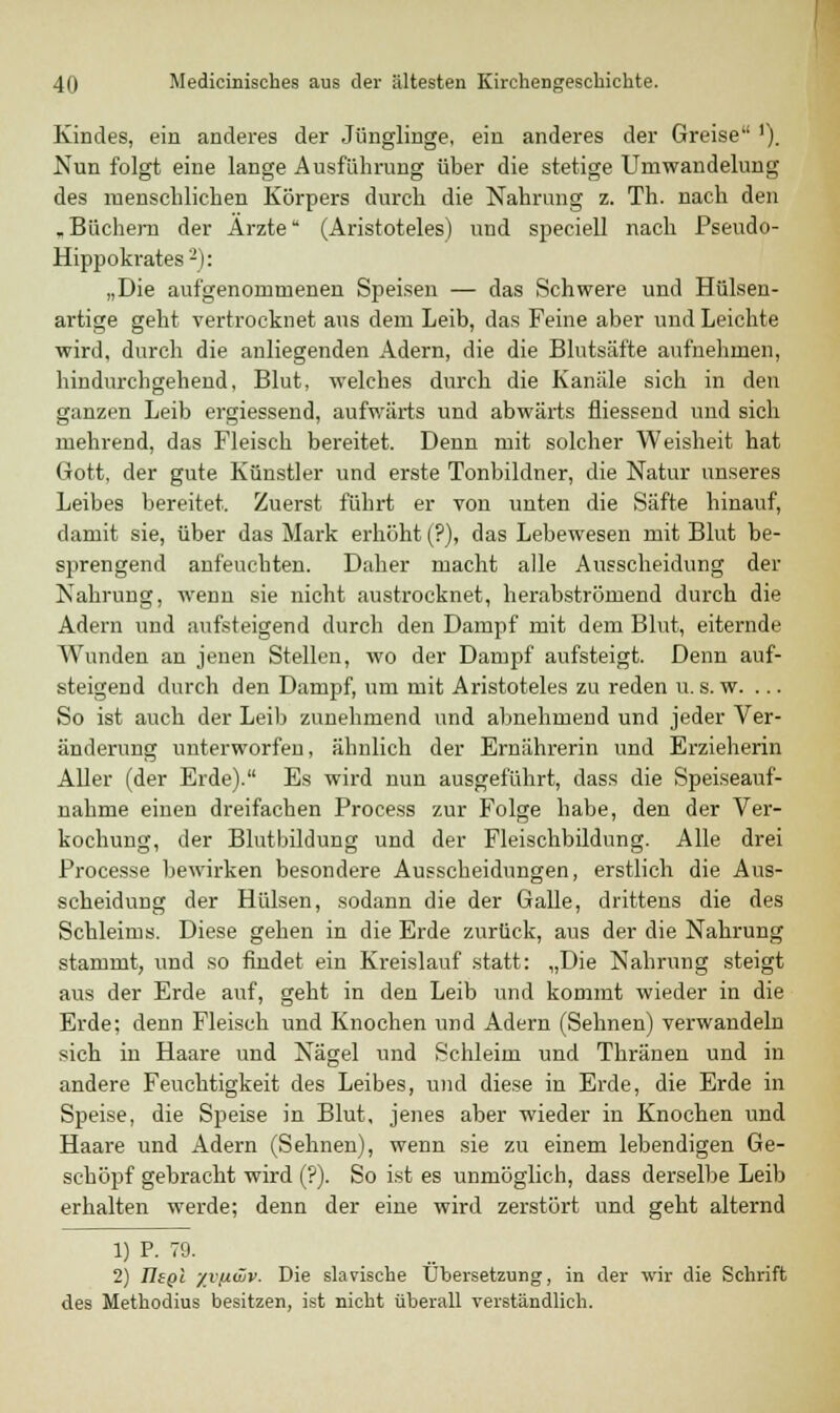 Kindes, ein anderes der Jünglinge, ein anderes der Greise '). Nun folgt eine lange Ausführung über die stetige Umwaudelung des menschlichen Körpers durch die Nahrung z. Th. nach den . Büchern der Arzte (Aristoteles) und speciell nach Pseudo- Hippokrates2): „Die aufgenommenen Speisen — das Schwere und Hülsen- artige geht vertrocknet aus dem Leib, das Feine aber und Leichte wird, durch die anliegenden Adern, die die Blutsäfte aufnehmen, hindurchgehend, Blut, welches durch die Kanäle sich in den ganzen Leib ergiessend, aufwärts und abwärts fliessend und sich mehrend, das Fleisch bereitet. Denn mit solcher Weisheit hat Gott, der gute Künstler und erste Tonbildner, die Natur unseres Leibes bereitet. Zuerst führt er von unten die Säfte hinauf, damit sie, über das Mark erhöht (?), das Lebewesen mit Blut be- sprengend anfeuchten. Daher macht alle Ausscheidung der Nahrung, wenn sie nicht austrocknet, herabströmend durch die Adern und aufsteigend durch den Dampf mit dem Blut, eiternde Wunden an jenen Stellen, wo der Dampf aufsteigt. Denn auf- steigend durch den Dampf, um mit Aristoteles zu reden u. s. w. ... So ist auch der Leib zunehmend und abnehmend und jeder Ver- änderung unterworfen, ähnlich der Ernährerin und Erzieherin Aller (der Erde). Es wird nun ausgeführt, dass die Speiseauf- nahme einen dreifachen Process zur Folge habe, den der Ver- kochung, der Blutbildung und der Fleischbildung. Alle drei Processe bewirken besondere Ausscheidungen, erstlich die Aus- scheidung der Hülsen, sodann die der Galle, drittens die des Schleims. Diese gehen in die Erde zurück, aus der die Nahrung stammt, und so findet ein Kreislauf statt: „Die Nahrung steigt aus der Erde auf, geht in den Leib und kommt wieder in die Erde; denn Fleisch und Knochen und Adern (Sehnen) verwandeln sich in Haare und Nägel und Schleim und Thränen und in andere Feuchtigkeit des Leibes, und diese in Erde, die Erde in Speise, die Speise in Blut, jenes aber wieder in Knochen und Haare und Adern (Sehnen), wenn sie zu einem lebendigen Ge- schöpf gebracht wird (?). So ist es unmöglich, dass derselbe Leib erhalten werde; denn der eine wird zerstört und geht alternd 1) P. 79. 2) IIsqI yv/iwv. Die slavische Übersetzung, in der wir die Schrift des Methodius besitzen, ist nicht überall verständlich.