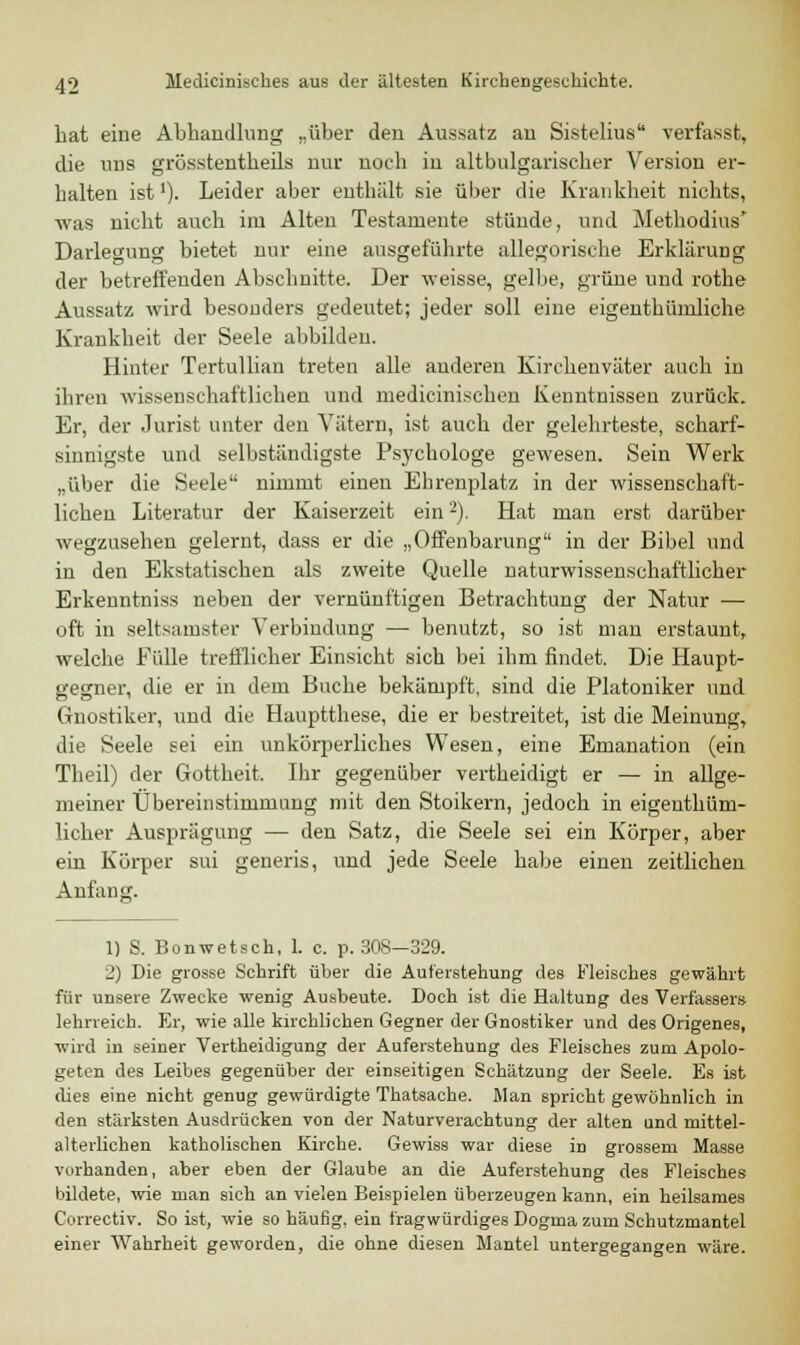 hat eine Abhandlung „über den Aussatz an Sistelius verfasst, die uns grösstentheils nur noch in altbulgarischer Version er- halten ist'). Leider aber enthält sie über die Krankheit nichts, was nicht auch im Alten Testamente stünde, und Methodius' Darlegung bietet nur eine ausgeführte allegorische Erklärung der betreffenden Abschnitte. Der weisse, gelbe, grüne und rothe Aussatz wird besonders gedeutet; jeder soll eine eigenthümliche Krankheit der Seele abbilden. Hinter Tertullian treten alle anderen Kirchenväter auch in ihren wissenschaftlichen und niedicinischcn Kenntnissen zurück. Er, der Jurist unter den Vätern, ist auch der gelehrteste, scharf- sinnigste und selbständigste Psychologe gewesen. Sein Werk „über die Seele nimmt einen Ehrenplatz in der wissenschaft- lichen Literatur der Kaiserzeit ein2). Hat man erst darüber wegzusehen gelernt, dass er die „Offenbarung in der Bibel und in den Ekstatischen als zweite Quelle naturwissenschaftlicher Erkeuntniss neben der vernünftigen Betrachtung der Natur — oft in seltsamster Verbindung — benutzt, so ist man erstaunt, welche Fülle trefflicher Einsicht sich bei ihm findet. Die Haupt- gegner, die er in dem Buche bekämpft, sind die Platoniker und Gnostiker, und die Hauptthese, die er bestreitet, ist die Meinung, die Seele sei ein unkörperliches Wesen, eine Emanation (ein Theil) der Gottheit. Ihr gegenüber vertheidigt er — in allge- meiner Übereinstimmung mit den Stoikern, jedoch in eigentüm- licher Ausprägung — den Satz, die Seele sei ein Körper, aber ein Körper sui generis, und jede Seele habe einen zeitlichen Anfang. 1) S. Bonwetsch, 1. c. p. 308—329. 2) Die grosse Schrift über die Auferstehung des Fleisches gewährt für unsere Zwecke wenig Ausheute. Doch ist die Haltung des Verfassers lehrreich. Er, wie alle kirchlichen Gegner der Gnostiker und des Origenes, wird in seiner Vertheidigung der Auferstehung des Fleisches zum Apolo- geten des Leibes gegenüber der einseitigen Schätzung der Seele. Es ist dies eine nicht genug gewürdigte Thatsache. Man spricht gewöhnlich in den stärksten Ausdrücken von der Naturverachtung der alten und mittel- alterlichen katholischen Kirche. Gewiss war diese in grossem Masse vorhanden, aber eben der Glaube an die Auferstehung des Fleisches bildete, wie man sich an vielen Beispielen überzeugen kann, ein heilsames Correctiv. So ist, wie so häufig, ein fragwürdiges Dogma zum Schutzmantel einer Wahrheit geworden, die ohne diesen Mantel untergegangen wäre.