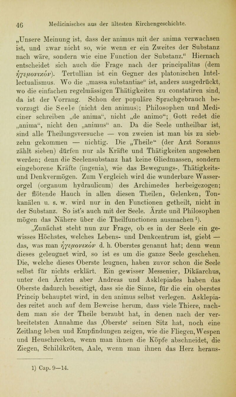 „Unsere Meinung ist, dass der animus mit der anima verwachsen ist, und zwar nicht so, wie wenn er ein Zweites der Substanz nach wäre, sondern wie eine Function der Substanz. Hiernach entscheidet sich auch die Frage nach der principalitas (dem fjyeuovixov). Tertulliau ist ein Gegner des platonischen lntel- lectuahsmus. Wo die „massa substantiae ist, anders ausgedrückt, wo die einfachen regelmässigen Thätigkeiten zu constatiren sind, da ist der Vorrang. Schon der populäre Sprachgebrauch be- vorzugt die Seele (nicht den animus); Philosophen und Medi- ciner schreiben „de anima'', nicht „de animo; Gott redet die „anima, nicht den „animus an. Da die Seele untheilbar ist, sind alle Theilungsversuche — von zweien ist man bis zu sieb- zehn gekommen — nichtig. Die „Theile (der Arzt Soranus zählt sieben) dürfen nur als Kräfte und Thätigkeiten angesehen werden; denn die Seelensubstanz hat keine Gliedmassen, sondern eingeborene Kräfte (ingenia), wie das Bewegungs-, Thätigkeits- und Denkvermögen. Zum Vergleich wird die wunderbare Wasser- orgel (organum hydraulicum) des Archimedes herbeigezogen; der flötende Hauch in allen diesen Theilen, Gelenken, Ton- kanälen u. s. w. wird nur in den Functionen getheilt, nicht in der Substanz. So ist's auch mit der Seele. Ärzte und Philosophen mögen das Nähere über die Theilfunctionen ausmachen'). „Zunächst steht nun zur Frage, ob es in der Seele ein ge- wisses Höchstes, welches Lebens- und Denkcentrum ist, giebt — das, was man tjyefiovixöv d. h. Oberstes genannt hat; denn wenn dieses geleugnet wird, so ist es um die ganze Seele geschehen. Die, welche dieses Oberste leugnen, haben zuvor schon die Seele selbst für nichts erklärt. Ein gewisser Messenier, Dikäarchus, unter den Ärzten aber Andreas und Asklepiades haben das Oberste dadurch beseitigt, dass sie die Sinne, für die ein oberstes Princip behauptet wird, in den animus selbst verlegen. Asklepia- des reitet auch auf dem Beweise herum, dass viele Thiere, nach- dem man sie der Theile beraubt hat, in denen nach der ver- breitetsten Annahme das ,Oberste' seinen Sitz hat, noch eine Zeitlang leben und Empfindungen zeigen, wie die Fliegen, Wespen und Heuschrecken, wenn man ihnen die Köpfe abschneidet, die Ziegen, Schildkröten, Aale, wenn man ihnen das Herz heraus- 1) Cap. 9-14.