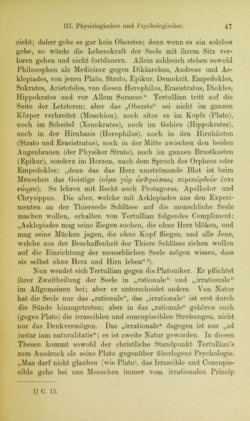 zieht; daher gebe es gar kein Oberstes; denn wenn es ein solches gebe, so würde die Lebenskraft der Seele mit ihrem Sitz ver- loren gehen und nicht fortdauern. Allein zahlreich stehen sowohl Philosophen als Mediciner gegen Dikäarchus, Andreas und As- klepiades, von jenen Plato, Strato, Epikur, Deinokrit, Empedokles, Sokrates, Aristoteles, von diesen Herophilus, Erasistratus, Diokles, Hippokrates und vor Allem Soranus. Tertullian tritt auf die Seite der Letzteren; aber das „Oberste sei nicht im ganzen Körper verbreitet (Moschion), noch sitze es im Kopfe (Plato), noch im Scheitel (Xenokrates), noch im Gehirn (Hippokrates), noch in der Hirnbasis (Herophilus), noch in den Hirnhäuten (Strato und Erasistratus), noch in der Mitte zwischen den beiden Augenbrauen (der Physiker Strato), noch im ganzen Brustkasten (Epikur), sondern im Herzen, nach dem Spruch des Orpheus oder Empedokles: „denn das das Herz umströmende Blut ist beim Menschen das Geistige (ai/m jüq di'DQOjjtoig XEQixdgäiov ton vörjjid). So lehren mit Recht auch Protagoras, Apollodor und Chrysippus. Die aber, welche mit Asklepiades aus den Experi- menten an der Thierseele Schlüsse auf die menschliche Seele machen wollen, erhalten von Tertullian folgendes Compliment: „Asklepiades mag seine Ziegen suchen, die ohne Herz blöken, und mag seine Mücken jagen, die ohne Kopf fliegen, und alle Jene, welche aus der Beschaffenheit der Thiere Schlüsse ziehen wollen auf die Einrichtung der menschlichen Seele mögen wissen, dass sie selbst ohne Herz und Hirn leben'). Nun wendet sich Tertullian gegen die Platoniker. Er pflichtet ihrer Zweitheilung der Seele in „rationale und „irrationale im Allgemeinen bei; aber er unterscheidet anders. Von Natur hat die Seele nur das „rationale, das „irrationale ist erst durch die Sünde hinzugetreten; aber in das „rationale gehören auch (gegen Plato) die irrasciblen und concupisciblen Strebungen, nicht nur das Denkvermögen. Das „irrationale dagegen ist nur „ad instar iam naturalitatis; es ist zweite Natur geworden. In diesen Thesen kommt sowohl der christliche Standpunkt Tertullian's zum Ausdruck als seine Plato gegenüber überlegene Psychologie. „Man darf nicht glauben (wie Platol, das Irrascible und Concupis- cible gehe bei uns Menschen immer vom irrationalen Princip