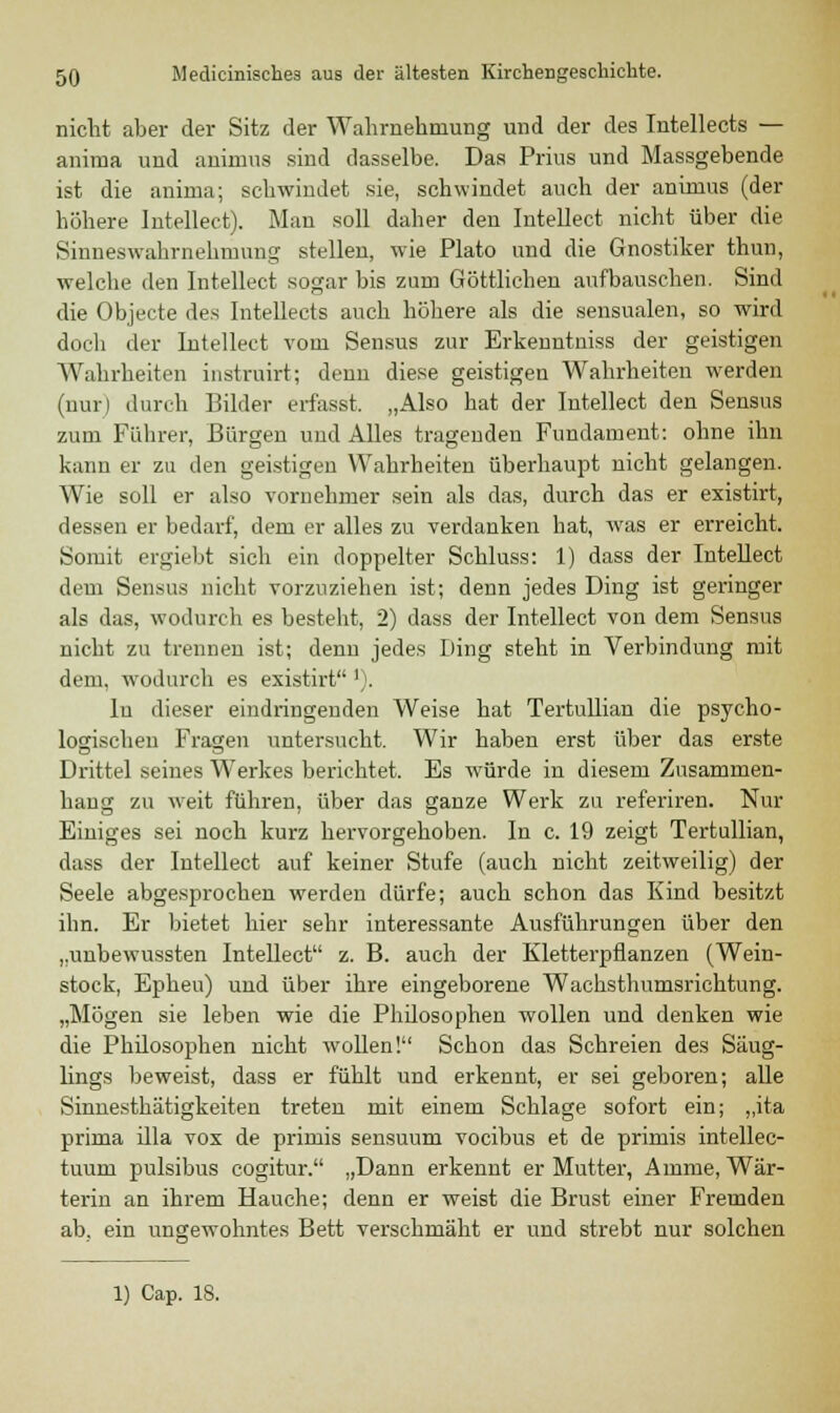 nicht aber der Sitz der Wahrnehmung und der des Intellects — anirna und aniinus sind dasselbe. Das Prius und Massgebende ist die anirna; schwindet sie, schwindet auch der animus (der höhere lutellect). Man soll daher den Intellect nicht über die Sinneswahrnehmung stellen, wie Plato und die Gnostiker thun, welche den Intellect sogar bis zum Göttlichen aufbauschen. Sind die Objecte des Intellects auch höhere als die sensualen, so wird doch der Intellect vom Sensus zur Erkenutniss der geistigen Wahrheiten instruirt; denn diese geistigen Wahrheiten werden (nur) durch Bilder erfasst. „Also hat der Intellect den Sensus zum Führer, Bürgen und Alles tragenden Fundament: ohne ihn kann er zu den geistigen Wahrheiten überhaupt nicht gelangen. Wie soll er also vornehmer sein als das, durch das er existirt, dessen er bedarf, dem er alles zu verdanken hat, was er erreicht. Somit ergiebt sich ein doppelter Schluss: 1) dass der Intellect dem Sensus nicht vorzuziehen ist; denn jedes Ding ist geringer als das, wodurch es besteht, 2) dass der Intellect von dem Sensus nicht zu trennen ist; denn jedes Ding steht in Verbindung mit dem, wodurch es existirt '). lu dieser eindringenden Weise hat Tertullian die psycho- logischen Fragen untersucht. Wir haben erst über das erste Drittel seines Werkes berichtet. Es würde in diesem Zusammen- hang zu weit führen, über das ganze Werk zu referiren. Nur Einiges sei noch kurz hervorgehoben. In c. 19 zeigt Tertullian, dass der Intellect auf keiner Stufe (auch nicht zeitweilig) der Seele abgesprochen werden dürfe; auch schon das Kind besitzt ihn. Er bietet hier sehr interessante Ausführungen über den „unbewussten Intellect z. B. auch der Kletterpflanzen (Wein- stock, Epheu) uud über ihre eingeborene Wachsthumsrichtung. „Mögen sie leben wie die Philosophen wollen und denken wie die Philosophen nicht wollen! Schon das Schreien des Säug- lings beweist, dass er fühlt und erkennt, er sei geboren; alle Sinnesthätigkeiten treten mit einem Schlage sofort ein; „ita prima illa vox de primis sensuum vocibus et de primis intellec- tuum pulsibus cogitur. „Dann erkennt er Mutter, Amme, Wär- terin an ihrem Hauche; denn er weist die Brust einer Fremden ab, ein ungewohntes Bett verschmäht er und strebt nur solchen