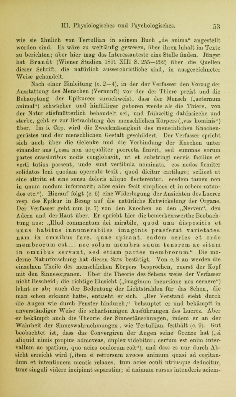 wie sie ähnlich von Tertullian in seinem Buch „de aninia angestellt worden sind. Es wäre zu weitläufig gewesen, über ihren Inhalt im Texte zu berichten; aber hier mag das Interessanteste eine Stelle finden. Jüngst hat Brandt (Wiener Studien 1891 XIII S. 255—292) über die Quellen dieser Schrift, die natürlich ausserchristliche sind, in ausgezeichneter Weise gehandelt. Nach einer Einleitung (c. 2—4), in der der Verfasser den Vorzug der Ausstattung des Menschen (Vernunft) vor der der Thiere preist und die Behauptung der Epikureer zurückweist, dass der Mensch („aeternum animal) schwächer und hinfalliger geboren werde als die Thiere, von der Natur stiefmütterlich behandelt sei, und frühzeitig dahinsieche und sterbe, geht er zur Betrachtung des menschlichen Körpers („vas hominis) über. Im 5. Cap. wird die Zweckmässigkeit des menschlichen Knochen- gerüstes und der menschlichen Gestalt geschildert. Der Verfasser spricht sich auch über die Gelenke und die Verbindung der Knochen unter einander aus („ossa non aequaliter porrecta finivit, sed summas eorum partes crassiorihus nodis conglobavit, ut et substringi nervis facilius et verti tutius possent, unde sunt vertibula nominata. eos nodos firmiter solidatos leni quodam operculo texit, quod dicitur cartilago; scilicet ut sine attritu et sine sensu doloris aliquo flecterentur. eosdem tarnen non in unum modum informavit; alios enim fecit simplices et in orbem rotun- dos etc.''). Hierauf folgt (c. (i) eine Widerlegung der Ansichten desLucrez resp. des Epikur in Bezug auf die natürliche Entwickelung der Organe. Der Verfasser geht nun (c. 7) von den Knochen zu den „Nerven'1, den Adern und der Haut über. Er spricht hier die bemerkenswerthe Beobach- tung aus: „Illud commentum dei mirabile, quod una dispositio et unus habitus innumerabiles imaginis praeferat varietates. nam in Omnibus fere, quae spirant, eadem aeries et ordo membrorum est... nee solum membra suum tenorem ac situm in omnibus servant, sed etiam partes membrorum. Die mo- derne Naturforschung hat diesen Satz bestätigt. Von c. 8 an werden die einzelnen Theile des menschlichen Körpers besprochen, zuerst der Kopf mit den Sinnesorganen. Über die Theorie des Sehens weiss der Verfasser nicht Bescheid; die richtige Einsicht („imaginum ineursione nos cernere) lehnt er ab; auch der Bedeutung der Lichtstrahlen für das Sehen, die man schon erkannt hatte, entzieht er sich. „Der Verstand sieht durch die Augen wie durch Fenster hindurch, behauptet er und bekämpft in unverständiger Weise die scharfsinnigen Ausführungen des Lucrez. Aber er bekämpft auch die Theorie der Sinnestäuschungen, indem er an der Wahrheit der Sinneswahrnehmungen , wie Tertullian, festhält (c. 9). Gut beobachtet ist, dass das Convergiren der Augen seine Grenze hat („si aliquid nimis propius admoveas, duplex videbitur; certum est enim inter- vallum ac spatium, quo acies oculorum coit), und dass es nur durch Ab- sicht erreicht wird („item si retrorsum avoces animum quasi ad cogitan- dum et intentionem mentis relaxes, tum acies oculi utriusque deducitur, tunc singuh videre ineipiunt separatirn; si animum rursus intenderis aciem-