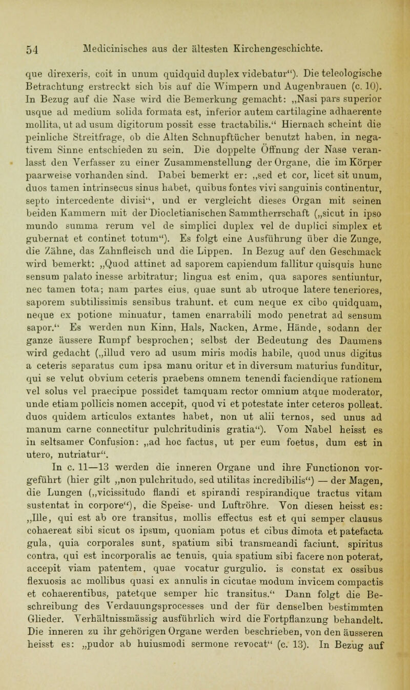 que direxeris, coit in unum quidquid duplex videbatur). Die teleologische Betrachtung erstreckt sich bis auf die Wimpern und Augenbrauen (c. 10). In Bezug auf die Nase wird die Bemerkung gemacht: „Nasi pars superior usque ad medium solida formata est, inferior autem cartilagine adhaerente niollita, ut ad usum digitorum possit esse tractabilis. Hiernach scheint die peinliche Streitfrage, ob die Alten Schnupftücher benutzt haben, in nega- tivem Sinne entschieden zu sein. Die doppelte Öffnung der Nase veran- lasst den Verfasser zu einer Zusammenstellung der Organe, die im Körper paarweise vorhanden sind. Dabei bemerkt er: ,,sed et cor, licet sit unum, duos tarnen intrinsecus sinus habet, quibus fontes vivi sanguinis continentur, septo intercedente divisi, und er vergleicht dieses Organ mit seinen beiden Kammern mit der Diocletianischen Samintherrschaft („sicut in ipso mundo summa rerum vel de simplici duplex vel de duplici simplex et gubernat et continet totum). Es folgt eine Ausführung über die Zunge, die Zähne, das Zahnfleisch und die Lippen. In Bezug auf den Geschmack wird bemerkt: „Quod attinet ad saporem capiendum fallitur quisquis hunc sensum palato inesse arbitratur; lingua est enim, qua sapores sentiuntur, nee tarnen tota; nam partes eius, quae sunt ab utroque latere teneriores, saporem subtilissimis sensibus trahunt. et cum neque ex eibo quidquam, neque ex potione minuatur, tarnen enarrabili modo penetrat ad sensum sapor. Es werden nun Kinn, Hals, Nacken, Arme, Hände, sodann der ganze äussere Rumpf besprochen; selbst der Bedeutung des Daumens wird gedacht („illud vero ad usum miris modis habile, quod unus digitus a ceteris separatus cum ipsa manu oritur et in diversum maturius funditur, qui se velut obvium ceteris praebens omnem tenendi faciendique rationem vel solus vel praeeipue possidet tamquam rector omnium atque moderator, unde etiam pollicis nomen aeeepit, quod vi et potestate inter ceteros polleat. duos quidem articulos extantes habet, non ut alii ternos, sed unus ad manum carne connectitur pulchritudinis gratia). Vom Nabel heisst es in seltsamer Confusion: „ad hoc factus, ut per eum foetus, dum est in utero, nutriatur. In c. 11—13 werden die inneren Organe und ihre Functionon vor- geführt (hier gilt „nonpulchritudo, sed utilitas incredibilis) — der Magen, die Lungen („vicissitudo flandi et spirandi respirandique tractus vitam sustentat in corpore), die Speise- und Luftröhre. Von diesen heisst es: ,,Ille, qui est ab ore transitus, mollis effectus est et qui semper clausus cohaereat sibi sicut os ipsum, quoniam potus et eibus dimota et patefaeta gula, quia corporales sunt, spatium sibi transmeandi faciunt. spiritus contra, qui est incorporalis ac tenuis, quia spatium sibi facere non poterat, aeeepit viam patentem, quae vocatur gurgulio. is constat ex ossibus flexuosis ac mollibus quasi ex annulis in cicutae modum invicem compactis et cohaerentibus, patetque semper hie transitus. Dann folgt die Be- schreibung des Verdauungsprocesses und der für denselben bestimmten Glieder. Verhältnissmässig ausführlich wird die Fortpflanzung behandelt. Die inneren zu ihr gehörigen Organe werden beschrieben, von den äusseren heisst es: „pudor ab huiusmodi sermone revocat (c. 13). In Bezug auf