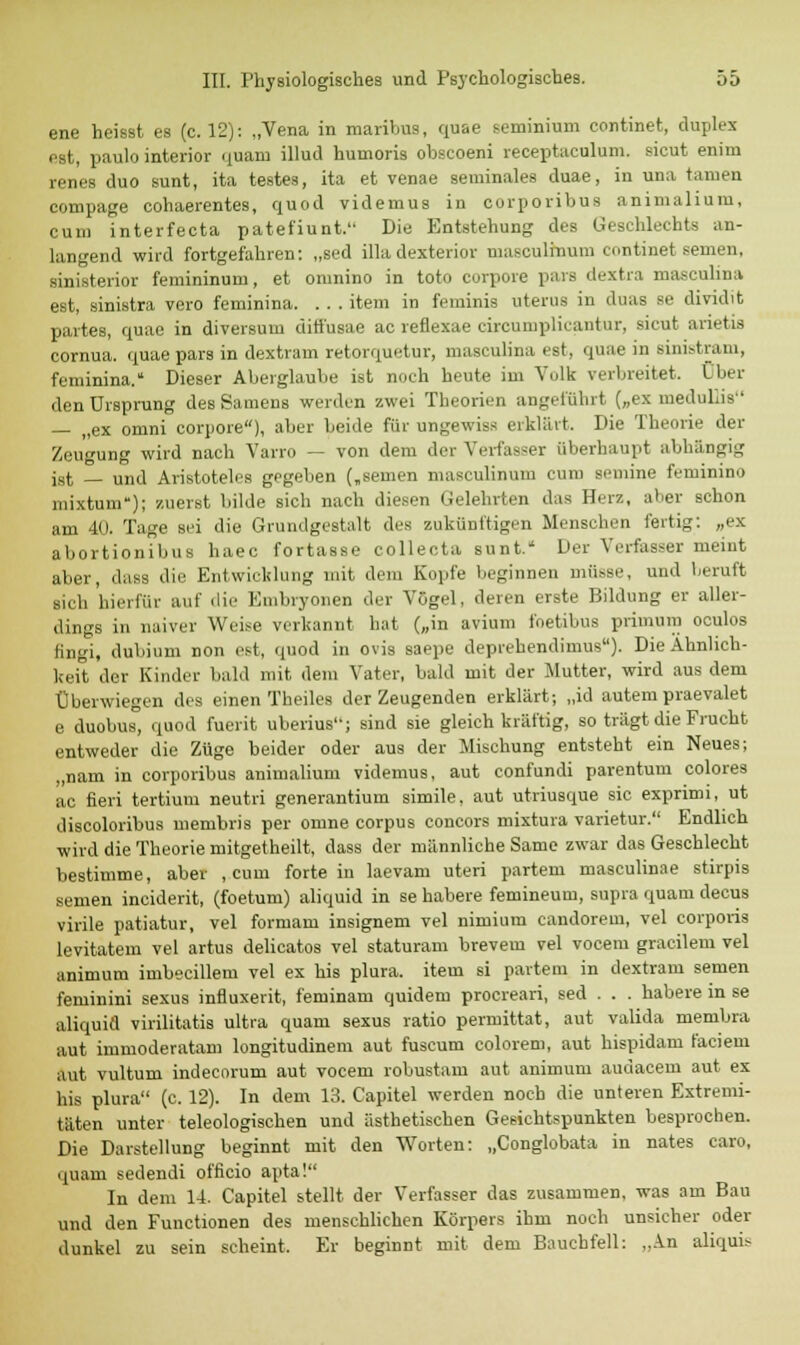 ene heisst es (c. 12): „Vena in maribus, quae scminium continet, duplex est, paulo interior quam illud huuioris obscoeni receptaculum. sieut enim renes duo sunt, ita testes, ita et venae seminales duae, in unn tarnen compage cohaerentes, quod videmus in oorporibus animalium, cum interfecta patefiunt. Die Entstehung des Geschlechts an- langend wird fortgefahren: „sed illa dexterior masculinum continet semen, sinisterior femininum, et omnino in toto corpore pars dextra mnscuhna est, sinistra vero feminina. . . . item in feminis uterus in duas se dividit partes, quae in diversum diffusae ac reflexae circumplicantur, sicut arietia cornua. quae pars in dextram retorquetur, masculina est, quae in Billistram, feminina. Dieser Aberglaube ist noch heute im Volk verbreitet. Clin- den Ursprung des Samens werden zwei Theorien angeführt („ex medulüs — „ex omni corpore), aber beide für ungewiss erklärt. Die Theorie der Zeugung wird nach Varro — von dem der Verfasser überhaupt abhängig ist — und Aristoteles gegeben („semen masculinum cum semine feminino mixtum); zuerst bilde sich nach diesen Gelehrten das Herz, aber schon am 40. Tage sei die Grundgestalt des zukünftigen Mensehen fertig: „ex abortionibus haec fortasse colleota sunt. Der Verfasser meint aber, dass die Entwicklung mit dem Kopfe beginnen müsse, und beruft sich hierfür auf die Embryonen der Vögel, deren erste Bildung er aller- dings in naiver Weise verkannt hat („in avium foetibus primum oculos fingi, dubium non est, quod in Ovis saepe deprehendimus). Die Ähnlich- keit der Kinder bald mit dem Vater, bald mit der Mutter, wird aus dem Überwiegen des einen Theiles der Zeugenden erklärt; „id autem praevalet e duobus, quod fuerit uberius; sind sie gleich kräftig, so trägt die Frucht entweder die Züge beider oder aus der Mischung entsteht ein Neues; „nam in corporibus animalium videmus, aut confundi parentum colores ac fieri tertium neutri generantium simile, aut utriusque sie exprimi, ut discoloribus membris per omne corpus Concors mixtura varietur. Endlich •wird die Theorie mitgetheilt, dass der männliche Same zwar das Geschlecht bestimme, aber , cum forte in laevam uteri partem masculinae stirpis semen ineiderit, (foetum) aliquid in se habere femineum, supra quam decus virile patiatur, vel formam insignem vel nimium candoreui, vel corporis levitatem vel artus delicatos vel staturam brevem vel vocem gracilem vel animum imbecillem vel ex bis plura. item si partem in dextram semen feminini sexus influxerit, feminam quidem proereari, sed . . . habere in se aliquid virilitatis ultra quam sexus ratio permittat, aut valida membra aut immoderatam longitudinem aut fuscum colorem, aut hispidam faciem aut vultum indecorum aut vocem robustam aut animum audacem aut ex his plura (c. 12). In dem 13. Capitel werden noch die unteren Extremi- täten unter teleologischen und ästhetischen Gesichtspunkten besprochen. Die Darstellung beginnt mit den Worten: „Conglobata in nates caro, quam sedendi officio apta! In dem 14. Capitel stellt der Verfasser das zusammen, was am Bau und den Functionen des menschlichen Körpers ihm noch unsicher oder dunkel zu sein scheint. Er beginnt mit dem Bauchfell: „An aliquis