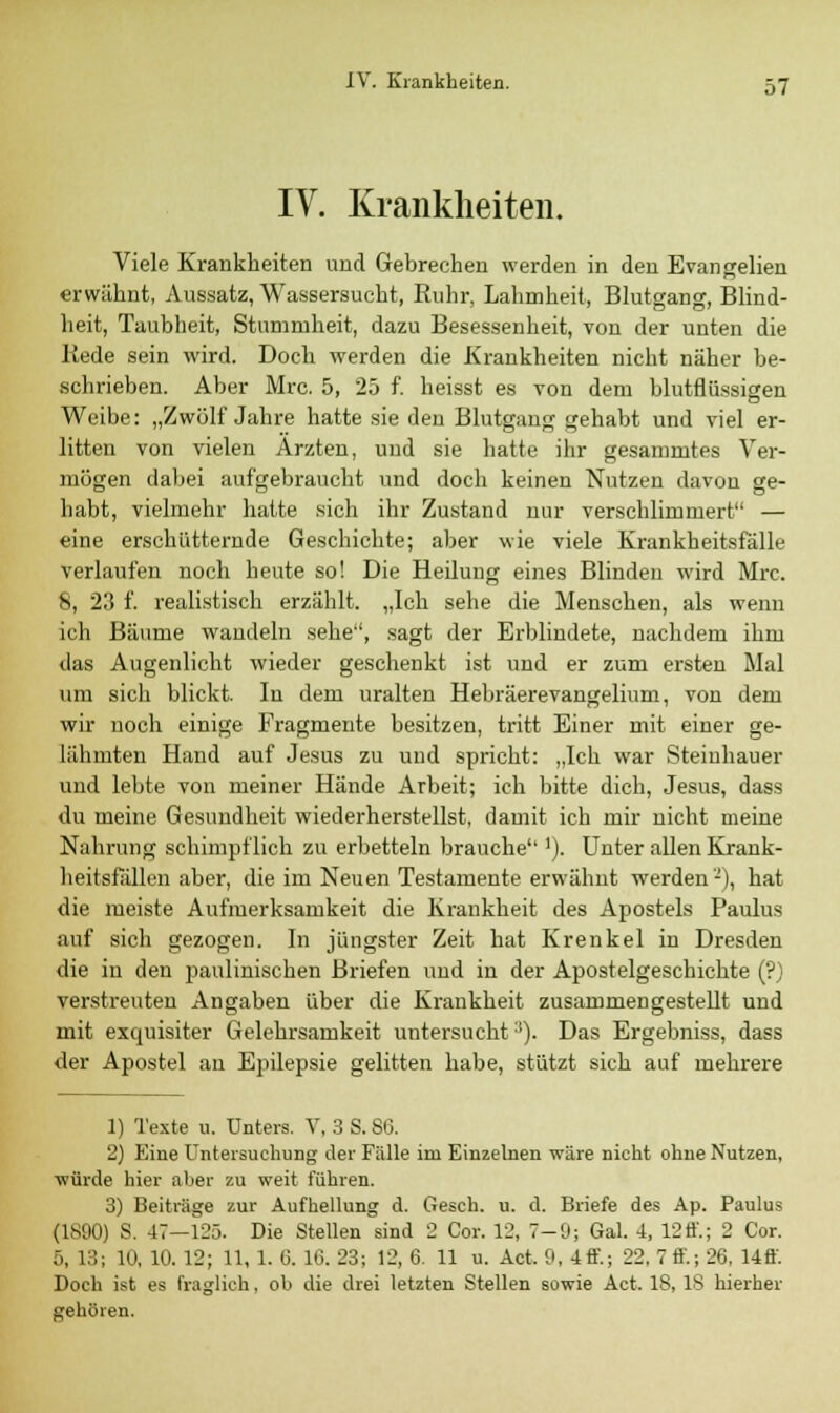 IV. Krankheiten. Viele Krankheiten und Gebrechen werden in den Evangelien erwähnt, Aussatz, Wassersucht, Ruhr, Lahmheit, Blutgang, Blind- heit, Taubheit, Stumruheit, dazu Besessenheit, von der unten die Rede sein wird. Doch werden die Krankheiten nicht näher be- schrieben. Aber Mrc. 5, 25 f. heisst es von dem blutflüssigen Weibe: „Zwölf Jahre hatte sie den Blutgang gehabt und viel er- litten von vielen Ärzten, und sie hatte ihr gesammtes Ver- mögen dabei aufgebraucht und doch keinen Nutzen davon ge- habt, vielmehr hatte sich ihr Zustand nur verschlimmert — eine erschütternde Geschichte; aber wie viele Krankheitsfälle verlaufen noch heute so! Die Heilung eines Blinden wird Mrc. 8, 23 f. realistisch erzählt. „Ich sehe die Menschen, als wenn ich Bäume wandeln sehe, sagt der Erblindete, nachdem ihm das Augenlicht wieder geschenkt ist und er zum ersten Mal um sich blickt. In dem uralten Hebräerevangelium, von dem wir noch einige Fragmente besitzen, tritt Einer mit einer ge- lähmten Hand auf Jesus zu und spricht: „Ich war Steinhauer und lebte von meiner Hände Arbeit; ich bitte dich, Jesus, dass du meine Gesundheit wiederherstellst, damit ich mir nicht meine Nahrung schimpflich zu erbetteln brauche'']). Unter allen Krank- heitsfällen aber, die im Neuen Testamente erwähnt werden-), hat die meiste Aufmerksamkeit die Krankheit des Apostels Paulus auf sich gezogen. In jüngster Zeit hat Krenkel in Dresden die in den paulinischen Briefen und in der Apostelgeschichte (?) verstreuten Angaben über die Krankkeit zusammengestellt und mit exquisiter Gelehrsamkeit untersucht:l). Das Ergebniss, dass der Apostel an Epilepsie gelitten habe, stützt sich auf mehrere 1) Texte u. Unters. V, 3 S. SO. 2) Eine Untersuchung der Fülle im Einzelnen wäre nicht ohne Nutzen, •würde hier aber zu weit führen. 3) Beiträge zur Aufhellung d. Gesch. u. d. Briefe des Ap. Paulus (1890) S. 47—125. Die Stellen sind 2 Cor. 12, 7-9; Gal. 4, 12 ö'.; 2 Cor. 5, 13; 10, 10. 12; 11, 1. 6. 16. 23; 12, 6. 11 u. Act. 9, 4ff; 22, 7 ff.; 26, Uff. Doch ist es fraglich, ob die drei letzten Stellen sowie Act. 18, IS hierher gehören.