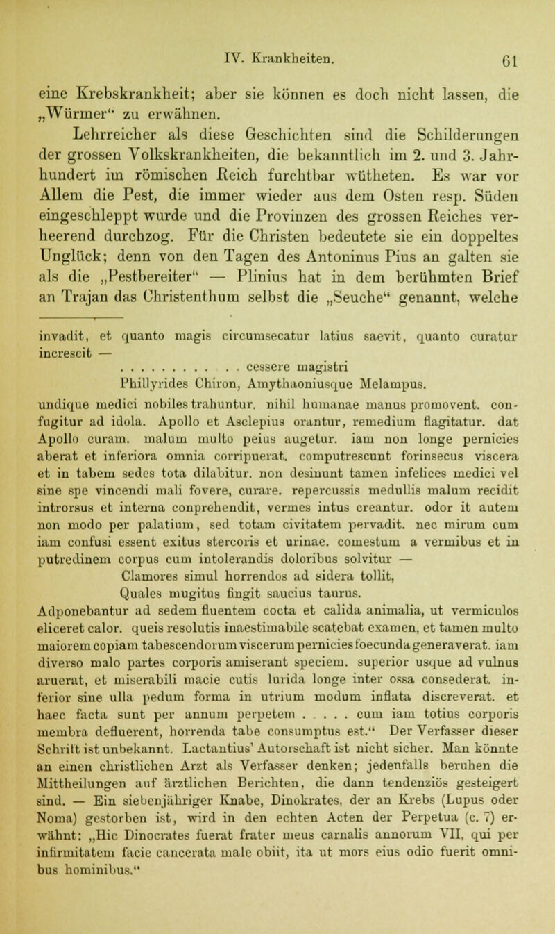 eine Krebskrankheit; aber sie können es doch nicht lassen, die „Würmer zu erwähnen. Lehrreicher als diese Geschichten sind die Schilderungen der grossen Volkskrankheiten, die bekanntlich im 2. und 3. Jahr- hundert im römischen Reich furchtbar wütheten. Es war vor Allem die Pest, die immer wieder aus dem Osten resp. Süden eingeschleppt wurde und die Provinzen des grossen Reiches ver- heerend durchzog. Für die Christen bedeutete sie ein doppeltes Unglück; denn von den Tagen des Antoninus Pius an galten sie als die „Pestbereiter — Plinius hat in dem berühmten Brief an Trajan das Christenthuni selbst die „Seuche genannt, welche invadit, et quanto magis circunisecatur latius saevit, quanto curatur inerescit — cessere magistri Phillyrides Chiron, Amythaoniusque Melanrpus. undique niedici nobiles trahuntur. nihil huraanae manus promovent. con- fugitur ad idola. Apollo et Asclepius orantur, reruediuni flagitatur. dat Apollo curam. maluni multo peius augetur. iarn non longe pernicies aberat et inferiora ornnia corripuerat. coniputrescunt forinsecus viscera et in tabem sedes tota dilabitur. non desinunt tarnen infelices niedici vel sine spe vincendi mali fovere, curare, repercussis medullis nialuru recidit introraus et interna eonprehendit, vernies intus creantur. odor it autem non modo per palatium, sed totam civitateru pervadit. nee miruni cum iam conf'usi essent exitus stercoris et urinae. comestum a vermibus et in putredinem corpus cum intolerandis doloribus solvitur — Clamores simul horrendos ad sidera tollit, Quales mugitus fingit saucius taurus. Adponebantur ad sedem fluentem coeta et calida animalia, ut vermiculos eliceret calor. queis resolutis inaestimabile scatebat examen, et tarnen multo maioremcopiam tabescendorum viscerumperniciesfoeeundageneraverat. iam diverso nialo partes corporis amiscrant speciem. superior usque ad vulnus aruerat, et miserabili macie cutis lurida longe inter ossa consederat. in- ferior sine ulla pedum forma in utiium modum inflata discreverat. et haec facta sunt per annum peipetem . ... cum iam totius corporis membra defluerent, horrenda tabe consumptus est. Der Verfasser dieser Schritt ist unbekannt. Lactantius'Autorschaft ist nicht sicher. Man könnte an einen christlichen Arzt als Verfasser denken; jedenfalls beruhen die Mittheilungen auf ärztlichen Berichten, die dann tendenziös gesteigert sind. — Ein siebenjähriger Knabe, Dinokrates, der an Krebs (Lupus oder Noma) gestorben ist, wird in den echten Acten der Perpetua (c. 7) er- wähnt: „Hie Dinocrates fuerat frater meus carnalis annonim VII, qui per infirmitatem facie cancerata male obiit, ita ut mors eius odio fuerit Omni- bus hominibus.