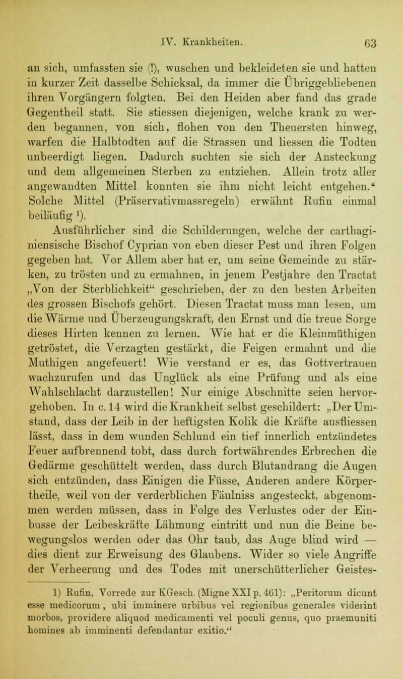 an sich, umfassten sie (!), wuschen und bekleideten sie und hatten in kurzer Zeit dasselbe Schicksal, da immer die Übriggebliebenen ihren Vorgängern folgten. Bei den Heiden aber fand das grade Gegentheil statt. Sie stiessen diejenigen, welche krank zu wer- den begannen, von sich, flohen von den Theuersten hinweg, warfen die Halbtodten auf die Strassen und Hessen die Todten unbeerdigt liegen. Dadurch suchten sie sich der Ansteckung und dem allgemeinen Sterben zu entziehen. Allein trotz aller angewandten Mittel konnten sie ihm nicht leicht entgehen. Solche Mittel (Präservativmassregeln) erwähnt Rufiu einmal beiläufig ]). Ausführlicher sind die Schilderungen, welche der carthagi- niensische Bischof Cyprian von eben dieser Pest und ihren Folgen gegeben hat. Vor Allem aber hat er, um seine Gemeinde zu stär- ken, zu trösten und zu ermahnen, in jenem Pestjahre den Tractat „Von der Sterblichkeit geschrieben, der zu den besten Arbeiten des grossen Bischofs gehört. Diesen Tractat mnss man lesen, um die Wärme und Überzeugungskraft, den Ernst und die treue Sorge dieses Hirten kennen zu lernen. Wie hat er die Kleinmüthigen getröstet, die Verzagten gestärkt, die Feigen ermahnt und die Muthigen angefeuert! Wie verstand er es, das Gottvertrauen wachzurufen und das Unglück als eine Prüfung und als eine \\ ahlsehlacht darzustellen! Nur einige Abschnitte seien hervor- gehoben. In c. 14 wird die Krankheit selbst geschildert: „Der Um- stand, dass der Leib in der heftigsten Kolik die Kräfte ausfliessen lässt, dass in dem wunden Schlund ein tief innerlich entzündetes Feuer aufbrennend tobt, dass durch fortwährendes Erbrechen die Gedärme geschüttelt werden, dass durch Blutandrang die Augen sich entzünden, dass Einigen die Füsse, Anderen andere Körper- theile, weil von der verderblichen Fäulniss angesteckt, abgenom- men werden müssen, dass in Folge des Verlustes oder der Ein- busse der Leibeskräfte Lähmung eintritt und nun die Beine be- wegungslos werden oder das Ohr taub, das Auge blind wird — dies dient zur Erweisung des Glaubens. Wider so viele Augriffe der Verheerung und des Todes mit unerschütterlicher Geistes- 1) Rufin, Vorrede zur KGeseh. (Migne XXI p. 461): „Peritorum dicunt esse medicoruni , ubi imminere urbibus vei regionibus generales viderint morbos, providere aliquod medicauienti vel poculi genus, quo praemuniti hornines ab imruinenti defendantur exitio.