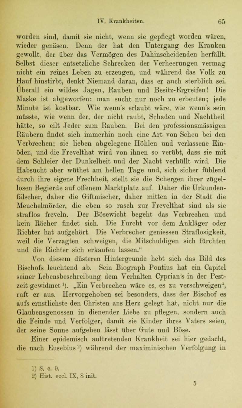 worden sind, damit sie nicht, wenn sie gepflegt worden wären, wieder genäsen. Denn der hat den Untergang des Kranken gewollt, der über das Vermögen des Dahinscheidenden herfällt. Selbst dieser entsetzliche Schrecken der Verheerungen vermag nicht ein reines Leben zu erzeugen, und während das Volk zu Häuf hinstirbt, denkt Niemand daran, dass er auch sterblich sei. Überall ein wildes Jagen, Rauben und Besitz-Ergreifen! Die Maske ist abgeworfen: man sucht nur noch zu erbeuten; jede Minute ist kostbar. Wie wenn's erlaubt wäre, wie wenn's sein müsste, wie wenn der, der nicht raubt, Schaden und Nachtheil hätte, so eilt Jeder zum Rauben. Bei den professionsmässigen Räubern findet sich immerhin noch eine Art von Scheu bei den Verbrechen; sie lieben abgelegene Höhlen und verlassene Ein- öden, und die Frevelthat wird von ihnen so verübt, dass sie mit dem Schleier der Dunkelheit und der Nacht verhüllt wird. Die Habsucht aber wüthet am hellen Tage und, sich sicher fühlend durch ihre eigene Frechheit, stellt sie die Schergen ihrer zügel- losen Begierde auf offenem Marktplatz auf. Daher die Urkunden- fälscher, daher die Giftmischer, daher mitten in der Stadt die Meuchelmörder, die eben so rasch zur Frevelthat sind als sie straflos freveln. Der Bösewicht begeht das Verbrechen und kein Rächer findet sich. Die Furcht vor dem Ankläger oder Richter hat aufgehört. Die Verbrecher gemessen Straflosigkeit, weil die Verzagten schweigen, die Mitschuldigen sich fürchten und die Richter sich erkaufen lassen. Von diesem düsteren Hintergrunde hebt sich das Bild des Bischofs leuchtend ab. Sein Biograph Pontius hat ein Capitel seiner Lebensbeschreibung dem Verhalten Cyprian's in der Pest- zeit gewidmet'). „Ein Verbrechen wäre es, es zu verschweigen, ruft er aus. Hervorgehoben sei besonders, dass der Bischof es aufs ernstlichste den Christen ans Herz gelegt hat, nicht nur die Glaubensgenossen in dienender Liebe zu pflegen, sondern auch die Feinde und Verfolger, damit sie Kinder ihres Vaters seien, der seine Sonne aufgehen lässt über Gute und Böse. Einer epidemisch auftretenden Krankheit sei hier gedacht, die nach Eusebius -) während der maximinischen Verfolgung in 1) S. c. 9. 2) Bist. eccl. IX, S init.