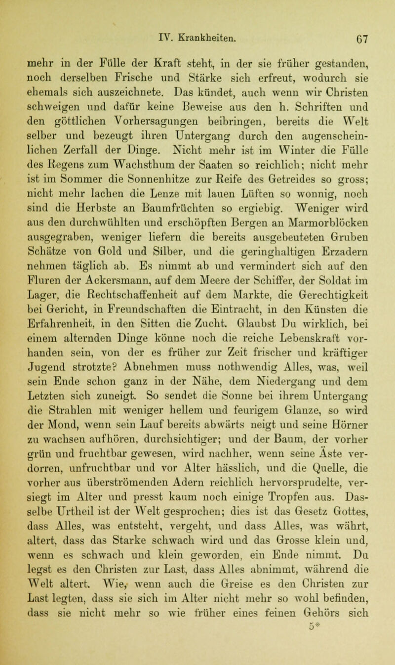 mehr in der Fülle der Kraft steht, in der sie früher gestanden, noch derselben Frische und Stärke sich erfreut, wodurch sie ehemals sich auszeichnete. Das kündet, auch wenn wir Christen schweigen und dafür keine Beweise aus den h. Schriften und den göttlichen Vorhersagungen beibringen, bereits die Welt selber und bezeugt ihren Untergang durch den augenschein- lichen Zerfall der Dinge. Nicht mehr ist im Winter die Fülle des Regens zum Wachsthum der Saaten so reichlich; nicht mehr ist im Sommer die Sonnenhitze zur Reife des Getreides so gross; nicht mehr lachen die Lenze mit lauen Lüften so wonnig, noch sind die Herbste an Baumfrüchten so ergiebig. Weniger wird aus den durchwühlten und erschöpften Bergen an Marmorblöcken ausgegraben, weniger liefern die bereits ausgebeuteten Gruben Schätze von Gold und Silber, und die geringhaltigen Erzadern nehmen täglich ab. Es nimmt ab und vermindert sich auf den Fluren der Ackersmann, auf dem Meere der Schiffer, der Soldat im Lager, die Rechtschaffenheit auf dem Markte, die Gerechtigkeit bei Gericht, in Freundschaften die Eintracht, in den Küusten die Erfahrenheit, in den Sitten die Zucht. Glaubst Du wirklich, bei einem alternden Dinge könne noch die reiche Lebenskraft vor- handen sein, von der es früher zur Zeit frischer und kräftiger Jugend strotzte? Abnehmen muss nothwendig Alles, was, weil sein Ende schon ganz in der Nähe, dem Niedergang und dem Letzten sich zuneigt. So sendet die Sonne bei ihrem Untergang die Strahlen mit weniger hellem und feurigem Glänze, so wird der Mond, wenn sein Lauf bereits abwärts neigt und seine Hörner zu wachsen aufhören, durchsichtiger; und der Baum, der vorher grün und fruchtbar gewesen, wird nachher, wenn seine Äste ver- dorren, unfruchtbar und vor Alter hässlich, und die Quelle, die vorher aus überströmenden Adern reichlich hervorsprudelte, ver- siegt im Alter und presst kaum noch einige Tropfen aus. Das- selbe Urtheil ist der Welt gesprochen; dies ist das Gesetz Gottes, dass Alles, was entsteht, vergeht, und dass Alles, was währt, altert, dass das Starke schwach wird und das Grosse klein und, wenn es schwach und klein geworden, ein Ende nimmt. Da legst es den Christen zur Last, dass Alles abnimmt, während die Welt altert. Wie, wenn auch die Greise es den Christen zur Last legten, dass sie sich im Alter nicht mehr so wohl befinden, dass sie nicht mehr so wie früher eines feinen Gehörs sich