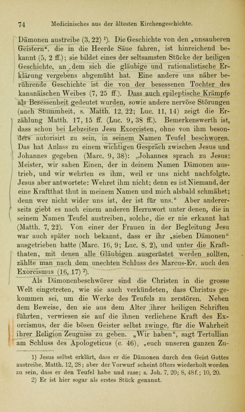 Dämonen austreibe (3, 22) '). Die Geschichte von den ,unsauberen Geistern, die in die Heerde Säue fahren, ist hinreichend be- kannt (5, 2 ff.); sie bildet eines der seltsamsten Stücke der heiligen Geschichte, an .dem sich die gläubige und rationalistische Er- klärung vergebens abgemüht hat. Eine andere uns näher be- rührende Geschichte ist die von der besessenen Tochter des kananäischen Weibes (7, 25 ff.). Dass auch epileptische Krämpfe als Besessenheit gedeutet wurden, sowie andere nervöse Störungen (auch Stummheit, s. Matth. 12, 22; Luc. 11, 14) zeigt die Er- zählung Matth. 17, 15 ff. (Luc. 9, 38 ff.). Bemerkenswerth ist, dass schon bei Lebzeiten Jesu Exorcisten, ohne von ihm beson- ders autorisirt zu sein, in seinem Namen Teufel beschworen. Das hat Anlass zu einem wichtigen Gespräch zwischen Jesus und Johannes gegeben (Marc. 9, 38): „Johannes sprach zu Jesus: Meister, wir sahen Einen, der in deinem Namen Dämonen aus- trieb, und wir wehrten es ihm, weil er uns nicht nachfolgte. Jesus aber antwortete: Wehret ihm nicht; denn es ist Niemand, der eine Kraftthat thut in meinem Namen und mich alsbald schmähet; denn wer nicht wider uns ist, der ist für uns. Aber anderer- seits giebt es nach einem anderen Herrnwort unter denen, die in seinem Namen Teufel austreiben, solche, die er nie erkannt hat (Matth. 7, 22). Von einer der Frauen in der Begleitung Jesu war auch später noch bekannt, dass er ihr ,sieben Dämonen ausgetrieben hatte (Marc. 16, 9; Luc. S, 2), und unter die Kraft- thaten, mit denen alle Gläubigen ausgerüstet werden sollten, zählte man nach dem unechten Schluss des Marcus-Ev. auch den Exorcismus (16, 17) 2). Als Dämonenbeschwörer sind die Christen in die grosse Welt eingetreten, wie sie auch verkündeten, dass Christus ge- kommen sei, um die Werke des Teufels zu zerstören. Neben dem Beweise, den sie aus dem Alter ,'ihrer heiligen Schriften führten, verwiesen sie auf die ihnen verliehene Kraft des Ex- orcismus, der die bösen Geister selbst zwinge, für die Wahrheit ihrer Religion Zeugniss zu geben. „Wir haben'1, sagt Tertullian am Schluss des Apologeticus (c. 46), „euch unseren ganzen Zu- n 1) Jesus selbst erklärt, dass er die Dämonen durch den Geist Gottes austreibe, Matth. 12, 28; aber der Vorwurf scheint öfters wiederholt worden zu sein, dass er den Teufel habe und rase; s. Joh. 7, 20; 8, 48f.; 10, 20. 2) Er ist hier sogar als erstes Stück genannt.