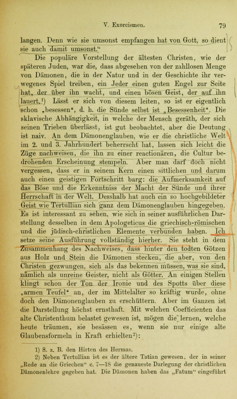 langen. Denn wie sie umsonst empfangen hat von Gott, so dient sie auch damit umsonst. Die populäre Vorstellung der ältesten Christen, wie der späteren Juden, war die, dass abgesehen von der zahllosen Menge von Dämonen, die in der Natur und in der Geschichte ihr ver- wegenes Spiel treiben, ein Jeder einen guten Engel zur Seite hat, der über ihn wacht, und einen bösen Geist, der auf ihn lauert.') Lässt er sich von diesem leiten, so ist er eigentlich schon „besessen, d. h. die Sünde selbst ist „Besessenheit. Die sklavische Abhängigkeit, in welche der Mensch geräth, der sich seinen Trieben überlässt, ist gut beobachtet, aber die Deutung ist naiv. An dem Dämonenglauben, wie er die christliche Welt im 2. und 3. Jahrhundert beherrscht hat, lassen sich leicht die Züge nachweisen, die ihn zu einer reactionären, die Cultur be- drohenden Erscheinung stempeln. Aber man darf doch nicht vergessen, dass er in seinem Kern einen sittlichen und darum auch einen geistigen Fortschritt barg: die Aufmerksamkeit auf das Böse und die Krkemitniss der Macht der Sünde und ihrer Herrschaft in der Welt. Desshalb hat auch ein so hochgebildeter Geist wie Tertullian sich ganz dem Dämonenglauben hingegeben. Es ist interessant zu sehen, wie sich in seiner ausführlichen Dar- stellung desselben in dem Apologeticus die griechisch-römischen und die jüdisch-christlichen Elemente verbunden haben. _Ich setze seine Ausführung vollständig hierher. Sie steht in dem Zusammenhang des Nachweises, dass hinter den todten Götzen aus Holz und Stein die Dämonen stecken, die aber, von den Christen gezwungen, sich als das bekennen müssen, was sie sind, nämlich als unreine Geister, nicht als Götter. An einigen Stellen klingt schon der Ton der Ironie und des Spotts über diese „armen Teufel an, der im Mittelalter so kräftig wurde, ohne doch den Dämonenglauben zu erschüttern. Aber im Ganzen ist die Darstellung höchst ernsthaft. Mit welchen Coefticienten das alte Christenthum belastet gewesen ist, mögen die] lernen, welche heute träumen, sie besässen es, wenn sie nur einige alte Glaubensformeln in Kraft erhielten2): 1) S. z. B. den Hirten des Hermas. 2) Neben Tertullian ist es der ältere Tatian gewesen, der in seiner „Rede an die Griechen c. 7—18 die genaueste Darlegung der christlichen Dämonen lehre gegeben hat. Die Dämonen haben das „Fatum eingeführt