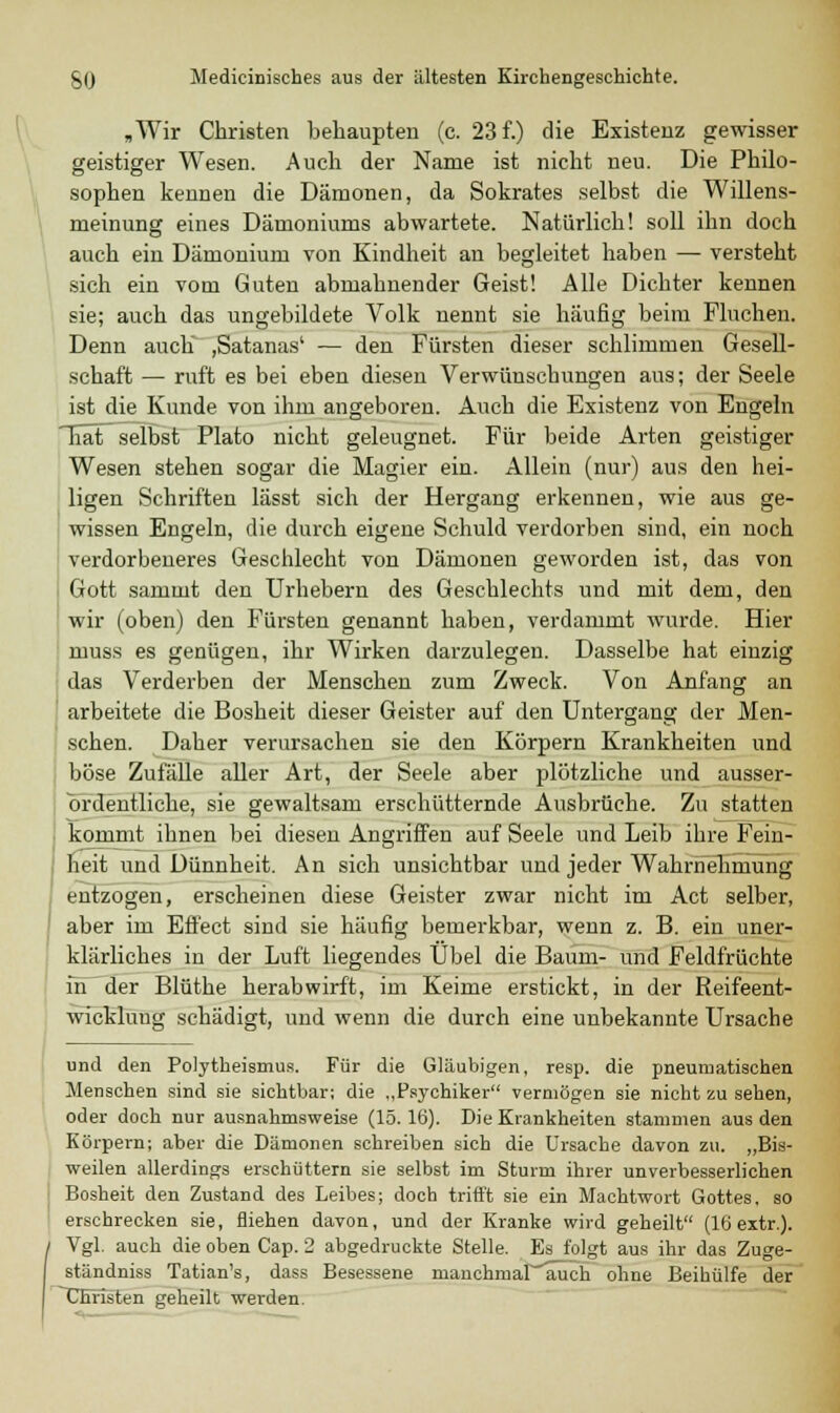 „Wir Christen behaupten (c. 23 f.) die Existenz gewisser geistiger Wesen. Auch der Name ist nicht neu. Die Philo- sophen kennen die Dämonen, da Sokrates selbst die Willens- meinung eines Dämoniums abwartete. Natürlich! soll ihn doch auch ein Dämonium von Kindheit au begleitet haben — versteht sich ein vom Guten abmahnender Geist! Alle Dichter kennen sie; auch das ungebildete Volk nennt sie häufig beim Fluchen. Denn auch ,Satanas' — den Fürsten dieser schlimmen Gesell- schaft — ruft es bei eben diesen Verwünschungen aus; der Seele ist die Kunde von ihm angeboren. Auch die Existenz von Engeln TiätT selbst Plato nicht geleugnet. Für beide Arten geistiger Wesen stehen sogar die Magier ein. Allein (nur) aus den hei- ligen Schriften lässt sich der Hergang erkennen, wie aus ge- wissen Engeln, die durch eigene Schuld verdorben sind, ein noch verdorbeneres Geschlecht von Dämonen geworden ist, das von Gott sammt den Urhebern des Geschlechts und mit dem, den wir (oben) den Fürsten genannt haben, verdammt wurde. Hier muss es genügen, ihr Wirken darzulegen. Dasselbe hat einzig das Verderben der Menschen zum Zweck. Von Anfang an arbeitete die Bosheit dieser Geister auf den Untergang der Men- schen. Daher verursachen sie den Körpern Krankheiten und böse Zufälle aller Art, der Seele aber plötzliche und ausser- ordentliche, sie gewaltsam erschütternde Ausbrüche. Zu statten kommt ihnen bei diesen Angriffen auf Seele und Leib ihre Fein- heit und Dünnheit. An sich unsichtbar und jeder Wahrnehmung entzogen, erscheinen diese Geister zwar nicht im Act selber, aber im Effect sind sie häufig bemerkbar, wenn z. B. ein uner- klärliches in der Luft liegendes Übel die Baum- und Feldfrüchte in der Blüthe herabwirft, im Keime erstickt, in der Reifeent- wickluug schädigt, und wenn die durch eine unbekannte Ursache und den Polytheismus. Für die Gläubigen, resp. die pneumatischen Menschen sind sie sichtbar; die „Psychiker vermögen sie nicht zu sehen, oder doch nur ausnahmsweise (15.16). Die Krankheiten stammen aus den Körpern; aber die Dämonen schreiben sich die Ursache davon zu. „Bis- weilen allerdings erschüttern sie selbst im Sturm ihrer unverbesserlichen Bosheit den Zustand des Leibes; doch trifft sie ein Machtwort Gottes, so erschrecken sie, fliehen davon, und der Kranke wird geheilt (16 extr.). ( Vgl. auch die oben Cap. 2 abgedruckte Stelle. Es folgt aus ihr das Zuge- ständniss Tatian's, dass Besessene ruanchmar'auch ohne Beihülfe der ^Christen geheilt werden.
