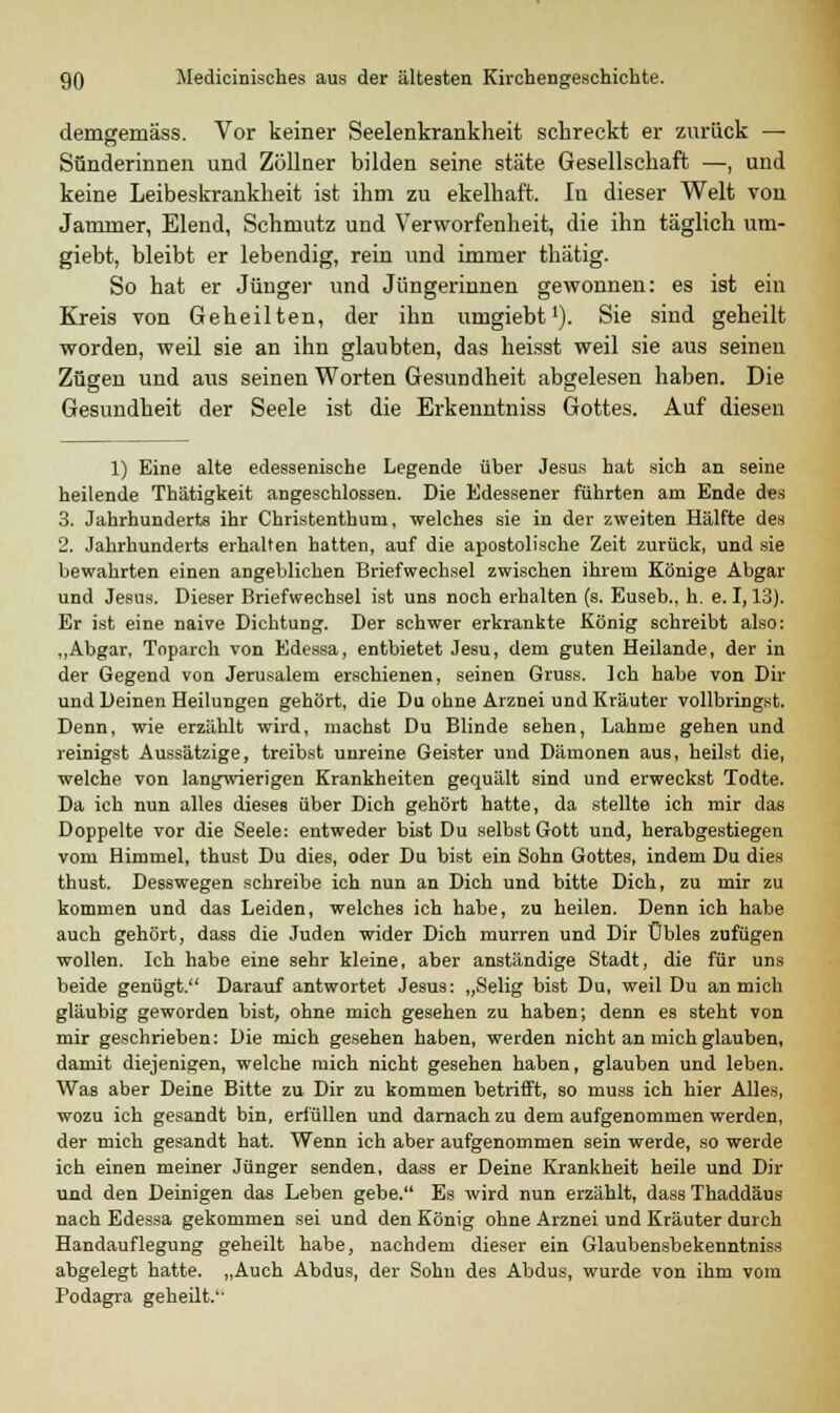 demgemäss. Vor keiner Seelenkrankheit schreckt er zurück — Sünderinnen und Zöllner bilden seine stäte Gesellschaft —, und keine Leibeskrankheit ist ihm zu ekelhaft. In dieser Welt von Jammer, Elend, Schmutz und Verworfenheit, die ihn täglich um- giebt, bleibt er lebendig, rein und immer thätig. So hat er Jünger und Jüngerinnen gewonnen: es ist ein Kreis von Geheilten, der ihn umgiebt'). Sie sind geheilt worden, weil sie an ihn glaubten, das heisst weil sie aus seinen Zügen und aus seinen Worten Gesundheit abgelesen haben. Die Gesundheit der Seele ist die Erkenntniss Gottes. Auf diesen 1) Eine alte edessenische Legende über Jesus hat sich an seine heilende Thätigkeit angeschlossen. Die Edessener führten am Ende des 3. Jahrhunderts ihr Christenthum, welches sie in der zweiten Hälfte des 2. Jahrhunderts erhalten hatten, auf die apostolische Zeit zurück, und sie bewahrten einen angeblichen Briefwechsel zwischen ihrem Könige Abgar und Jesus. Dieser Briefwechsel ist uns noch erhalten (s. Euseb., h. e. 1,13). Er ist eine naive Dichtung. Der schwer erkrankte König schreibt also: „Abgar, Toparch von Edessa, entbietet Jesu, dem guten Heilande, der in der Gegend von Jerusalem erschienen, seinen Gruss. Ich habe von Dir und Deinen Heilungen gehört, die Du ohne Arznei und Kräuter vollbringst. Denn, wie erzählt wird, machst Du Blinde sehen, Lahme gehen und reinigst Aussätzige, treibst unreine Geister und Dämonen aus, heilst die, welche von langwierigen Krankheiten gequält sind und erweckst Todte. Da ich nun alles dieses über Dich gehört hatte, da stellte ich mir das Doppelte vor die Seele: entweder bist Du selbst Gott und, herabgestiegen vom Himmel, thust Du dies, oder Du bist ein Sohn Gottes, indem Du dies thust. Desswegen schreibe ich nun an Dich und bitte Dich, zu mir zu kommen und das Leiden, welches ich habe, zu heilen. Denn ich habe auch gehört, dass die Juden wider Dich murren und Dir Übles zufügen wollen. Ich habe eine sehr kleine, aber anständige Stadt, die für uns beide genügt. Darauf antwortet Jesus: „Selig bist Du, weil Du an mich gläubig geworden bist, ohne mich gesehen zu haben; denn es steht von mir geschrieben: Die mich gesehen haben, werden nicht an mich glauben, damit diejenigen, welche mich nicht gesehen haben, glauben und leben. Was aber Deine Bitte zu Dir zu kommen betrifft, so muss ich hier Alles, wozu ich gesandt bin, erfüllen und darnach zu dem aufgenommen werden, der mich gesandt hat. Wenn ich aber aufgenommen sein werde, so werde ich einen meiner Jünger senden, dass er Deine Krankheit heile und Dir und den Deinigen das Leben gebe. Es wird nun erzählt, dass Thaddäus nach Edessa gekommen sei und den König ohne Arznei und Kräuter durch Handauflegung geheilt habe, nachdem dieser ein Glaubensbekenntniss abgelegt hatte. „Auch Abdus, der Sohn des Abdus, wurde von ihm vom Podagra geheilt.'-