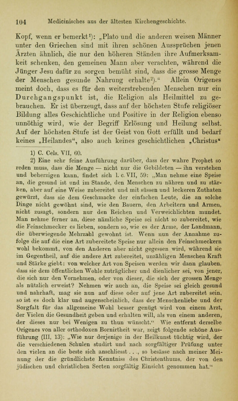 Kopf, wenn er bemerkt1): „Plato und die anderen weisen Männer unter den Griechen sind mit ihren schönen Aussprüchen jenen Ärzten ähnlich, die nur den höheren Ständen ihre Aufmerksam- keit schenken, den gemeinen Mann aber verachten, während die Jünger Jesu dafür zu sorgen bemüht sind, dass die grosse Menge der Menschen gesunde Nahrung erhalte2). Allein Origenes meint doch, dass es für den weiterstrebenden Menschen nur ein Durchgangspunkt ist, die Religion als Heilmittel zu ge- brauchen. Er ist überzeugt, dass auf der höchsten Stufe religiöser Bildung alles Geschichtliche und Positive in der Religion ebenso unnöthig wird, wie der Begriff Erlösung und Heilung selbst. Auf der höchsten Stufe ist der Geist von Gott erfüllt und bedarf keines „Heilandes, also auch keines geschichtlichen „Christus 1) C. Cels. VII, 60. 2) Eine sehr feine Ausführung darüber, dass der wahre Prophet so reden muss, dass die Menge — nicht nur die Gebildeten — ihn verstehen und beherzigen kann, findet sich I.e.VII, 59: „Man nehme eine Speise an, die gesund ist und im Stande, den Menschen zu nähren und zu stär- ken, aber auf eine Weise zubereitet und mit süssen und leckeren Zuthaten gewürzt, dass sie dem Geschmacke der einfachen Leute, die an solche Dinge nicht gewöhnt sind, wie den Bauern, den Arbeitern und Armen, nicht zusagt, sondern nur den Reichen und Verweichlichten mundet. Man nehme ferner an, diese nämliche Speise sei nicht so zubereitet, wie die Feinschmecker es lieben, sondern so, wie es der Arme, der Landmann, die überwiegende Mehrzahl gewohnt ist. Wenn nun der Annahme zu- folge die auf die eine Art zubereitete Speise nur allein den Feinschmeckern wohl bekommt, von den Anderen aber nicht gegessen wird, während sie im Gegentheil, auf die andere Art zubereitet, unzähligen Menschen Kraft und Stärke giebt: von welcher Art von Speisen werden wir dann glauben, dass sie dem öffentlichen Wohle zuträglicher und dienlicher sei, von jener, die sich nur den Vornehmen, oder von dieser, die sich der grossen Menge als nützlich erweist? Nehmen wir auch an, die Speise sei gleich gesund und nahrhaft, mag sie nun auf diese oder auf jene Art zubereitet sein, so ist es doch klar und augenscheinlich, dass der Menschenliebe und der Sorgfalt für das allgemeine Wohl besser genügt wird von einem Arzt, der Vielen die Gesundheit geben und erhalten will, als von einem anderen, der dieses nur bei Wenigen zu thun wünscht. Wie entfernt derselbe Urigenes von aller orthodoxen Bornirtheit war, zeigt folgende schöne Aus- führung (III, 13): „Wie nur derjenige in der Heilkunst tüchtig wird, der die verschiedenen Schulen studirt und nach sorgfältiger Prüfung unter den vielen an die beste sich anschliesst. . ., so besässe nach meiner Mei- nung der die gründlichste Kenntniss des Christenthums, der von den jüdischen und christlichen Secten sorgfältig Einsicht genommen hat.