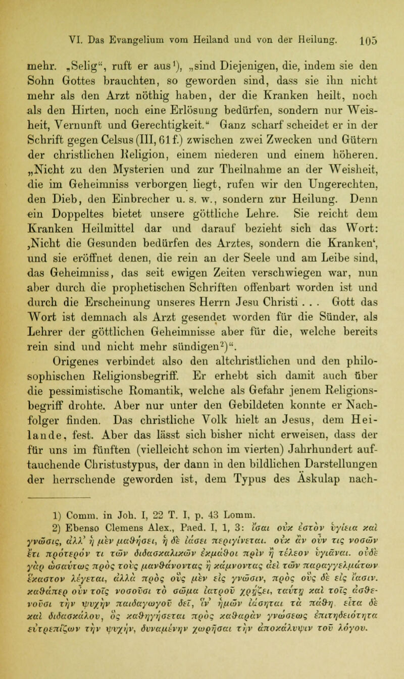 mehr. „Selig, ruft er aus1), „sind Diejenigen, die, indem sie den Sohn Gottes brauchten, so geworden sind, dass sie ihn nicht mehr als den Arzt nöthig haben, der die Kranken heilt, noch als den Hirten, noch eine Erlösung bedürfen, sondern nur Weis- heit, Vernunft und Gerechtigkeit. Ganz scharf scheidet er in der Schrift gegen Celsus (III, 61 f.) zwischen zwei Zwecken und Gütern der christlichen Religion, einem niederen und einem höheren. „Nicht zu den Mysterien und zur Theilnahme an der Weisheit, die im Geheimniss verborgen liegt, rufen wir den Ungerechten, den Dieb, den Einbrecher u. s. w., sondern zur Heilung. Denn ein Doppeltes bietet unsere göttliche Lehre. Sie reicht dem Kranken Heilmittel dar und darauf bezieht sich das Wort: ,Nicht die Gesunden bedürfen des Arztes, sondern die Kranken', und sie eröffnet denen, die rein an der Seele und am Leibe sind, das Geheimniss, das seit ewigen Zeiten verschwiegen war, nun aber durch die prophetischen Schriften offenbart worden ist und durch die Erscheinung unseres Herrn Jesu Christi . . . Gott das Wort ist demnach als Arzt gesendet worden für die Sünder, als Lehrer der göttlichen Geheimnisse aber für die, welche bereits rein sind und nicht mehr sündigen2). Origenes verbindet also den altchristlichen und den philo- sophischen Religionsbegriff. Er erhebt sich damit auch über die pessimistische Romantik, welche als Gefahr jenem Religions- begriff drohte. Aber nur unter den Gebildeten konnte er Nach- folger finden. Das christliche Volk hielt an Jesus, dem Hei- lande, fest. Aber das lässt sich bisher nicht erweisen, dass der für uns im fünften (vielleicht schon im vierten) Jahrhundert auf- tauchende Christustypus, der dann in den bildlichen Darstellungen der herrschende geworden ist, dem Typus des Äskulap nach- 1) Comm. in Joh. I, 22 T. I, p. 43 Lomm. 2) Ebenso Clemens Alex., Paed. I, 1, 3: l'ocu ovx tozbv vyitia xal yvwotg, dXX' i/ fihv fia&ijoti, tj äs iäoei ntpiylvezai. ovx av ovv zig voowv izi noöztpöv zi ztSv ötöaoxaXixiöv txfxditoi n&lv r\ zi?.eov vyiävai. ovöh yctfj waavzwg npbg zoig [*av&(xvovzag »} xäfxvovzag aal zcöv Tcagayyti.ndzuiv ixaozov Xsyezai, dXXä npbg ovg fikv (ig yväioiv, npbg ovg de elg l'aoiv. xa&üjifp ovv zolg vooovoi zb ocüfia iazpov y.pfcti, zavzy xal zolg do&e- VOVOt zt/v rpvyjjv Ttatöaywyov Sei, v ljuwv läorjzai zu Tta&rj eiza de xal öiSaoxuXov, og xa9>jyr]Oezai Tiobg xa&apdv yvwotwg imzrjöiLÖzrjza tizpeni^wv zijv V'/C/1'' öwaftbri/v /wp/joat zl,v anoxä).v\f>iv zov Xöyov.