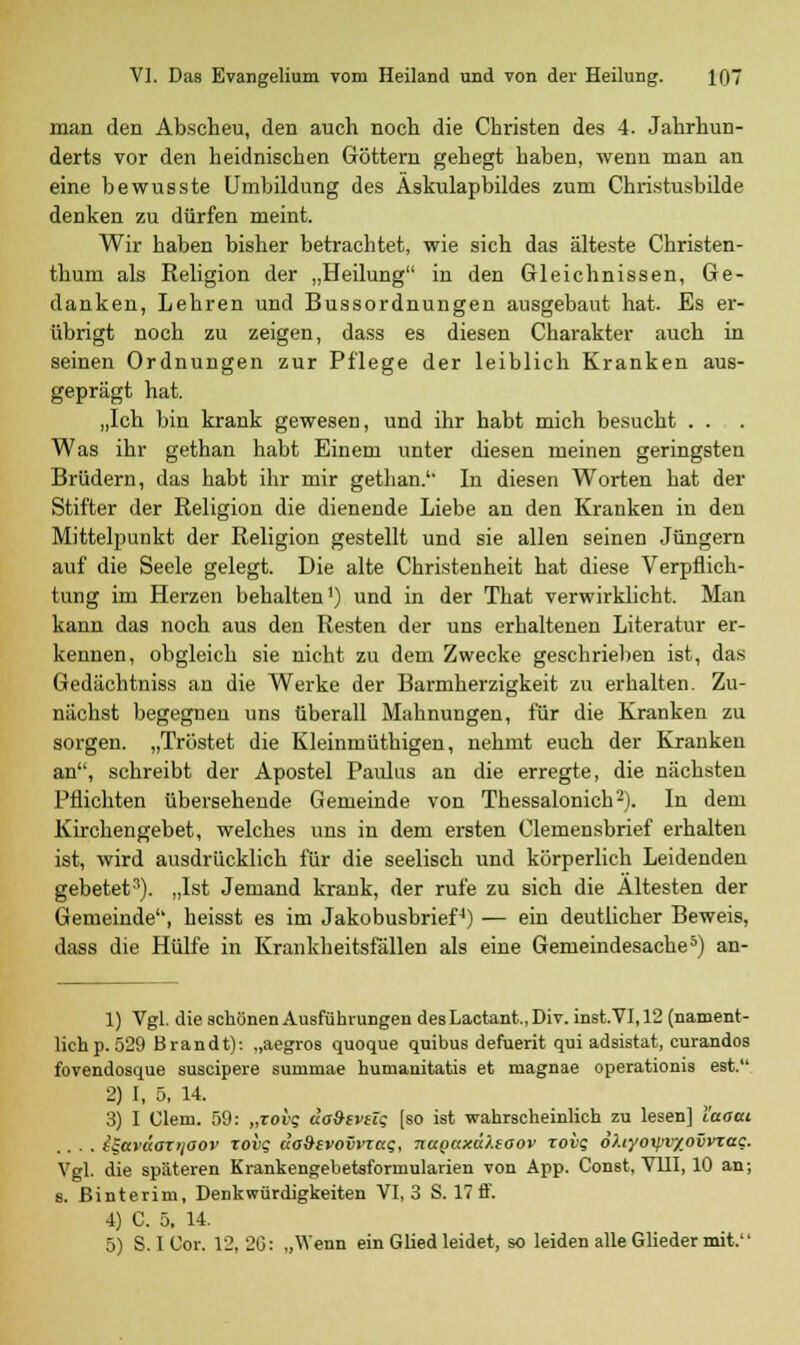 man den Abscheu, den auch noch die Christen des 4. Jahrhun- derts vor den heidnischen Göttern gehegt haben, wenn man an eine bewusste Umbildung des Äskulapbildes zum Christusbilde denken zu dürfen meint. Wir haben bisher betrachtet, wie sich das älteste Christen- thum als Religion der „Heilung in den Gleichnissen, Ge- danken, Lehren und Bussordnungen ausgebaut hat. Es er- übrigt noch zu zeigen, dass es diesen Charakter auch in seinen Ordnungen zur Pflege der leiblich Kranken aus- geprägt hat. „Ich bin krank gewesen, und ihr habt mich besucht ... Was ihr gethan habt Einem unter diesen meinen geringsten Brüdern, das habt ihr mir gethan. In diesen Worten hat der Stifter der Religion die dienende Liebe an den Kranken in den Mittelpunkt der Religion gestellt und sie allen seinen Jüngern auf die Seele gelegt. Die alte Christenheit hat diese Verpflich- tung im Herzen behalten1) und in der That verwirklicht. Man kann das noch aus den Resten der uns erhaltenen Literatur er- kennen, obgleich sie nicht zu dem Zwecke geschrieben ist, das Gedächtniss an die Werke der Barmherzigkeit zu erhalten. Zu- nächst begegnen uns überall Mahnungen, für die Kranken zu sorgen. „Tröstet die Kleinmüthigen, nehmt euch der Kranken an, schreibt der Apostel Paulus an die erregte, die nächsten Pflichten übersehende Gemeinde von Thessalonich2). In dem Kirchengebet, welches uns in dem ersten Clemensbrief erhalten ist, wird ausdrücklich für die seelisch und körperlich Leidenden gebetet11). „Ist Jemand krank, der rufe zu sich die Ältesten der Gemeinde, heisst es im Jakobusbrief4) — ein deutlicher Beweis, dass die Hülfe in Krankheitsfällen als eine Gemeindesache5) an- 1) Vgl. die schönen Ausführungen desLactant.,Div. inst.VI,12 (nament- lich p. 529 Brandt): „aegros quoque quibus defuerit qui adsistat, curandos fovendosque suscipere summae humanitatis et magnae operationis est. 2) I, 5, 14. 3) I Clem. 59: „zovq äoSzvüq (so ist wahrscheinlich zu lesen] l'aaai .... i^aväaTi/aov rovg da&ivovvzag, napaxdhtoov zovt; ohyoxpvxovvzac. Vgl. die späteren Krankengebetsformularien von App. Const, VHI, 10 an; s. ßinterim, Denkwürdigkeiten VI, 3 S. 17 ff. 4) C. 5. 14. 5) S. 1 Cor. 12,26: „Wenn ein Glied leidet, so leiden alle Glieder mit.