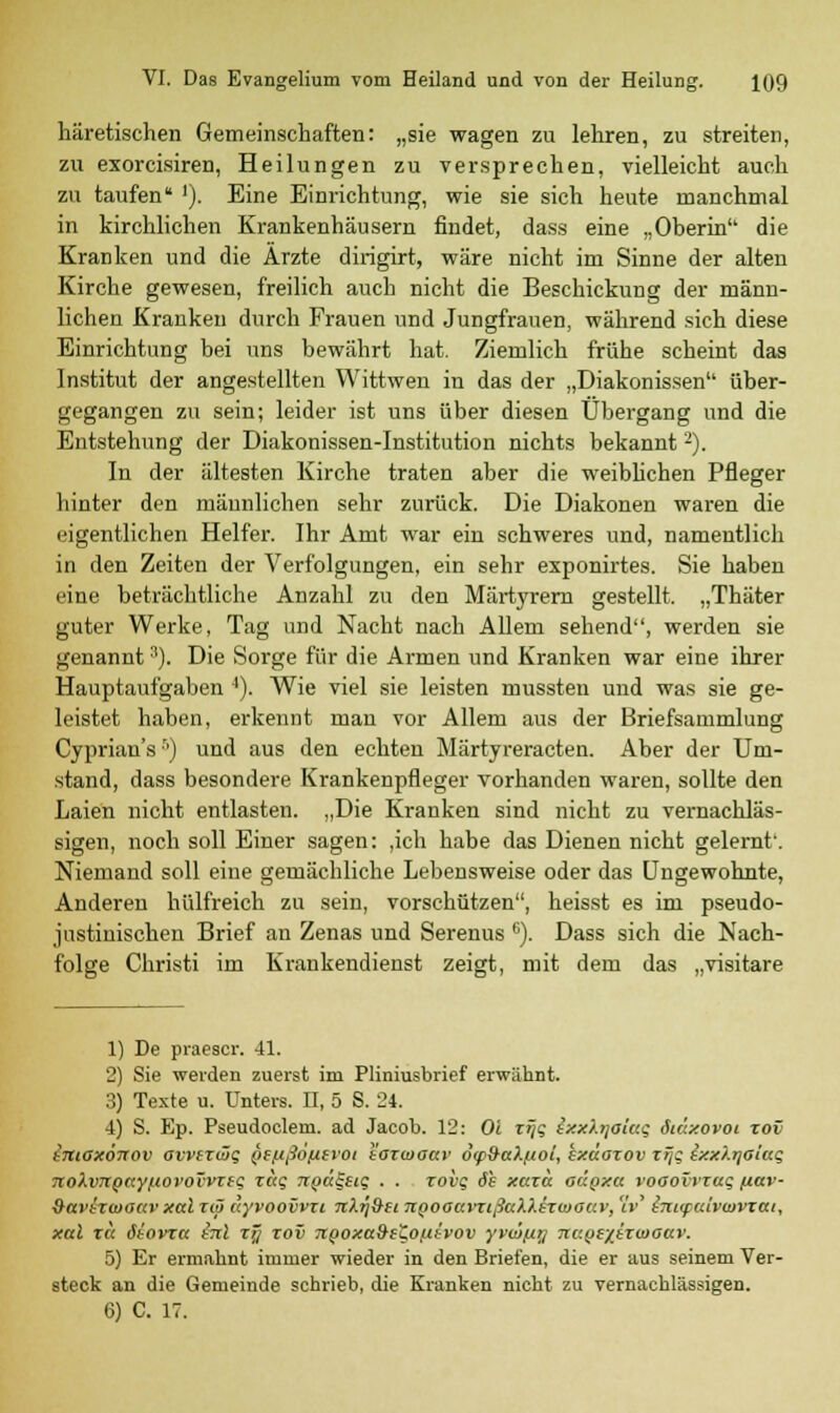 häretischen Gemeinschaften: „sie wagen zu lehren, zu streiten, zu exorcisiren, Heilungen zu versprechen, vielleicht auch zu taufen* '). Eine Einrichtung, wie sie sich heute manchmal in kirchlichen Krankenhäusern findet, dass eine „Oberin die Kranken und die Arzte dirigirt, wäre nicht im Sinne der alten Kirche gewesen, freilich auch nicht die Beschickung der männ- lichen Kranken durch Frauen und Jungfrauen, während sich diese Einrichtung bei uns bewährt hat. Ziemlich frühe scheint das Institut der angestellten Wittwen in das der „Diakonissen über- gegangen zu sein; leider ist uns über diesen Übergang und die Entstehung der Diakonissen-Institution nichts bekannt2). In der ältesten Kirche traten aber die weibhchen Pfleger hinter den männlichen sehr zurück. Die Diakonen waren die eigentlichen Helfer. Ihr Amt war ein schweres und, namentlich in den Zeiten der Verfolgungen, ein sehr exponirtes. Sie haben eine beträchtliche Anzahl zu den Märtyrern gestellt. „Thäter guter Werke, Tag und Nacht nach Allem sehend, werden sie genannt3). Die Sorge für die Armen und Kranken war eine ihrer Hauptaufgaben 4). Wie viel sie leisten mussten und was sie ge- leistet haben, erkennt man vor Allem aus der Briefsammlung Cyprian'sr') und aus den echten Märtyreracten. Aber der Um- stand, dass besondere Krankenpfleger vorhanden waren, sollte den Laien nicht entlasten. „Die Kranken sind nicht zu vernachläs- sigen, noch soll Einer sagen: ,ich habe das Dienen nicht gelernt'. Niemand soll eine gemächliche Lebensweise oder das Ungewohnte, Anderen hülfreich zu sein, vorschützen, heisst es im pseudo- justinischen Brief an Zenas und Serenus 6). Dass sich die Nach- folge Christi im Krankendienst zeigt, mit dem das „visitare 1) De praescr. 41. 2) Sie weiden zuerst im Pliniusbrief erwähnt. 3) Texte u. Unters. II, 5 S. 24. 4) S. Ep. Pseudoclem. ad Jacob. 12: Ol xiji; sxxhjohcg öiäxovoi xov tmaxönov avvixtjäq Qifißofitvoi t'axwoar o<p9akf/oi, exdaxov xTjq ixx?.rjGia$ TioXvTiQttyßovoTvTfQ, r«s ngägeig . . xoiiq 6s xaxä güqxu voaovvxai; nuv- 9avh(ooc(vxal xcö dyvoovvxi tcXtj&ii npoacnttßaXXirojaKv, 1v' tm<paiv<Dvxai, xal r« ötovxtt fal xy xov TtQOxa&eZoßtvov yvwjxyj nc.QSzixwottv. 5) Er ermahnt immer wieder in den Briefen, die er aus seinem Ver- steck an die Gemeinde schrieb, die Kranken nicht zu vernachlässigen. 6) C. 17.