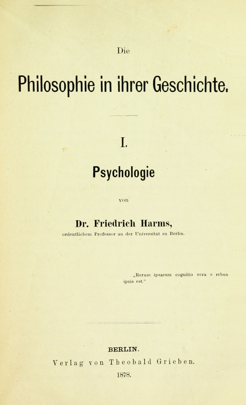 Die Philosophie in ihrer Geschichte. i. Psychologie Dr. Friedrich Harms, ordentlichem Professor an der Universität zu Berlin. „Kerum ipsarum cognitio vera e rebus ipsis est.11 BERLIN. Verlag von Tbeobald Grieben. 1878.