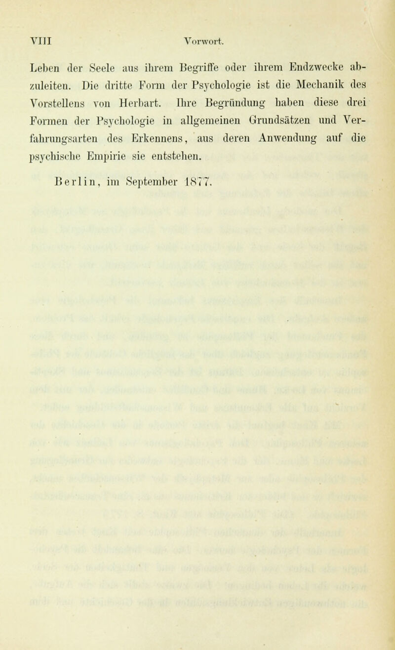 Leben der Seele aus ihrem Begriffe oder ihrem Endzwecke ab- zuleiten. Die dritte Form der Psychologie ist die Mechanik des Vorstellens von Herbart. Ihre Begründung haben diese drei Formen der Psychologie in allgemeinen Grundsätzen und Ver- fahrungsarten des Erkennens, aus deren Anwendung auf die psychische Empirie sie entstehen. Berlin, im September 1877.