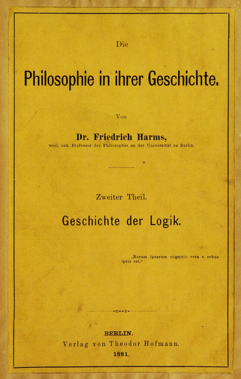 Philosophie in ihrer Geschichte. Von Dr. Friedrich Harms, weil. ord. Professor der Philosophie au der Universität zu Berlin. Zweiter Theil. Geschichte der Logik. „Rerum ipsaram cognitio vera e rebus ipsie est. BERLIN. Verlag von Theodor Hofmann. 1881.