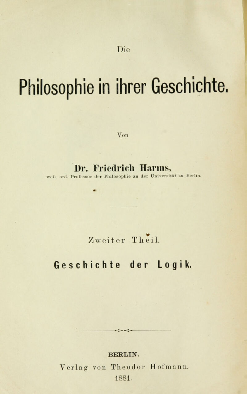 Philosophie in ihrer Geschichte. Von Dr. Friedrich Harms, weil ord. Professor der Philosophie an der Universität zu Berlin. Zweiter Tlieil. Geschichte der Logik. BERLIN. Verlag von Theodor Hofmann. 1881.