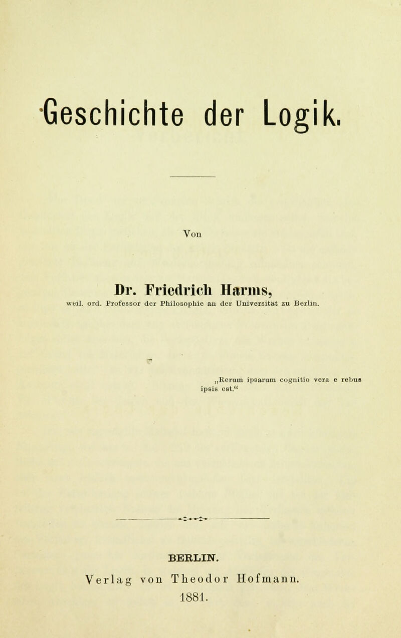 •Geschichte der Logik. Von Dr. Friedrich Harms, weil. ord. Professor der Philosophie au der Universität zu Berlin. „Rerum ipsarum cognitio vera e rebus ipsis eBt. BERLIN. Verlag von Theodor Hofmann. 1881.