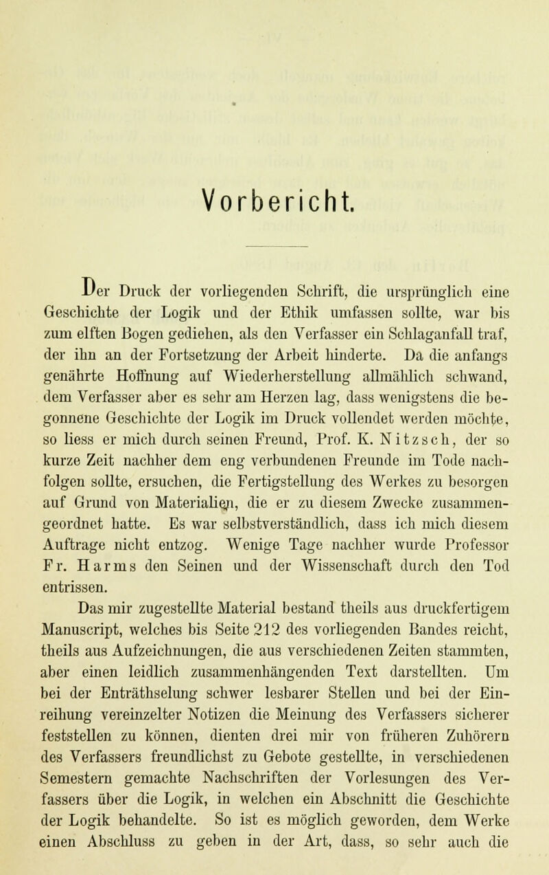 Vorbericht. l/er Druck der vorliegenden Schrift, die ursprünglich eine Geschichte der Logik und der Ethik umfassen sollte, war bis zum elften Bogen gediehen, als den Verfasser ein Schlaganfall traf, der ihn an der Fortsetzung der Arbeit hinderte. Da die anfangs genährte Hoffnung auf Wiederherstellung allmählich schwand, dem Verfasser aber es sehr am Herzen lag, dass wenigstens die be- gonnene Geschichte der Logik im Druck vollendet werden möchte, so liess er mich durch seinen Freund, Prof. K. N i t z s c h, der so kurze Zeit nachher dem eng verbundenen Freunde im Tode nach- folgen sollte, ersuchen, die Fertigstellung des Werkes zu besorgen auf Grund von Materialien, die er zu diesem Zwecke zusammen- geordnet hatte. Es war selbstverständlich, dass ich mich diesem Auftrage nicht entzog. Wenige Tage nachher wurde Professor Fr. Harms den Seinen und der Wissenschaft durch den Tod entrissen. Das mir zugestellte Material bestand theils aus druckfertigem Manuscript, welches bis Seite 212 des vorliegenden Bandes reicht, theils aus Aufzeichnungen, die aus verschiedenen Zeiten stammten, aber einen leidlich zusammenhängenden Text darstellten. Um bei der Enträthselung schwer lesbarer Stellen und bei der Ein- reihung vereinzelter Notizen die Meinung des Verfassers sicherer feststellen zu können, dienten drei mir von früheren Zuhörern des Verfassers freundlichst zu Gebote gestellte, in verschiedenen Semestern gemachte Nachschriften der Vorlesungen des Ver- fassers über die Logik, in welchen ein Abschnitt die Geschichte der Logik behandelte. So ist es möglich geworden, dem Werke einen Abschluss zu geben in der Art, dass, so sehr auch die