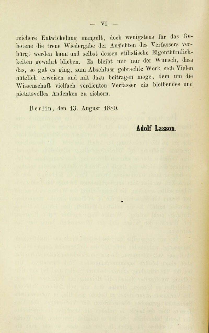 reichere Entwickelung mangelt, docb wenigstens für das Ge- botene die treue Wiedergabe der Ansichten des Verfassers ver- bürgt werden kann und selbst dessen stilistische Eigenthümlich- keiten gewahrt blieben. Es bleibt mir nur der Wunsch, dass das, so gut es ging, zum Abschluss gebrachte Werk sich Vielen nützlich erweisen und mit dazu beitragen möge, dem um die Wissenschaft vielfach verdienten Verfasser ein bleibendes und pietätsvolles Andenken zu sichern. Berlin, den 13. August 1880. Adolf Lasson.