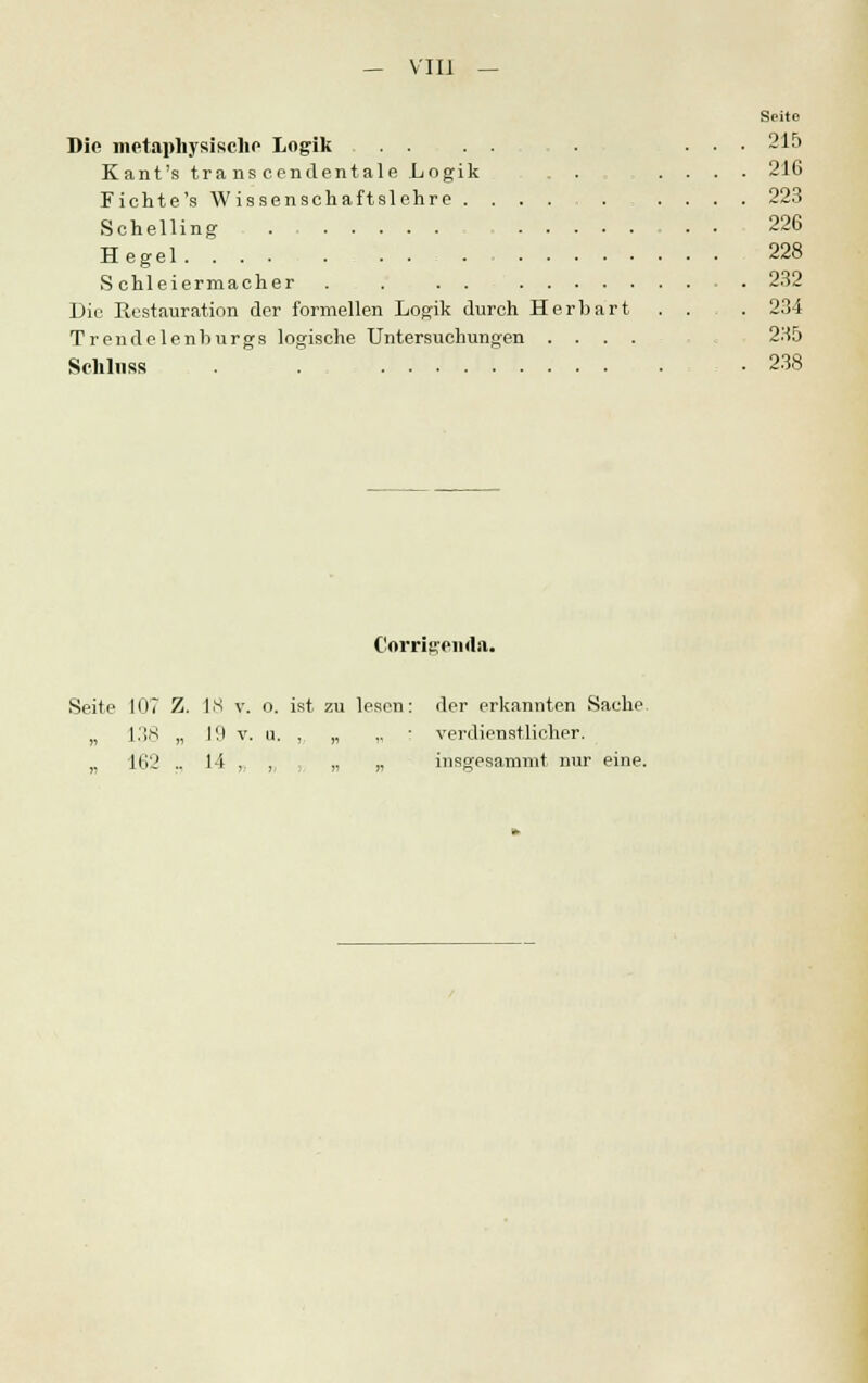 — VIII Die metaphysische Logik Kant's transcendentale Logik Fichte's W issenachaftslehre ...... Schelling . H egel .... . . . . Schleiermacher . . . . Die Restauration der formellen Logik durch Herbart Trendelenburgs logische Untersuchungen . . . . Schluss . . Seite 215 216 223 226 228 232 234 235 238 Corrigenda. Seite 107 Z. 18 v. o. ist zu „ 138 „ 19 v. u. ,. „ „ 162 .. 14 ,. , lesen: der erkannten Sache „ • verdienstlicher. insgesammt nur eine.