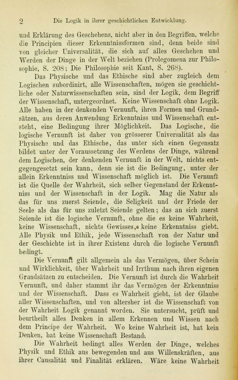 und Erklärung des Geschehens, nicht aber in den Begriffen, welche die Principien dieser Erkenntnissformen sind, denn beide sind von gleicher Universalität, die sich auf alles Geschehen und Werden der Dinge in der Welt beziehen (Prolegomena zur Philo- sophie, S. 208; Die Philosophie seit Kant, S. 268). Das Physische und das Ethische sind aber zugleich dem Logischen subordinirt, alle Wissenschaften, mögen sie geschicht- liche oder Naturwissenschaften sein, sind der Logik, dem Begriff der Wissenschaft, untergeordnet. Keine Wissenschaft ohne Logik. Alle haben in der denkenden Vernunft, ihren Formen und Grund- sätzen, aus deren Anwendung Erkenntniss und Wissenschaft ent- steht, eine Bedingung ihrer Möglichkeit. Das Logische, die logische Vernunft ist daher von grösserer Universalität als das Physische und das Ethische, das unter sich einen Gegensatz bildet unter der Voraussetzung des Werdens der Dinge, während dem Logischen, der denkenden Vernunft in der Welt, nichts ent- gegengesetzt sein kann, denn sie ist die Bedingung, unter der allein Erkenntniss und Wissenschaft möglich ist. Die Vernunft ist die Quelle der Wahrheit, sich selber Gegenstand der Erkennt- niss und der Wissenschaft in der Logik. Mag die Natur als das für uns zuerst Seiende, die Seligkeit und der Friede der Seele als das für uns zuletzt Seiende gelten; das an sich zuerst Seiende ist die logische Vernunft, ohne die es keine Wahrheit, keine Wissenschaft, nichts Gewisses,« keine Erkenntniss giebt. Alle Physik und Ethik, jede Wissenschaft von der Natur und der Geschichte ist in ihrer Existenz durch die logische Vernunft bedingt. Die Vernunft gilt allgemein als das Vermögen, über Schein und Wirklichkeit, über Wahrheit und Irrthum nach ihren eigenen Grandsätzen zu entscheiden. Die Vernunft ist durch die Wahrheit Vernunft, und daher stammt ihr das Vermögen der Erkenntniss und der Wissenschaft. Dass es Wahrheit giebt, ist der Glaube aller Wissenschaften, und von altersher ist die Wissenschaft von der Wahrheit Logik genannt worden. Sie untersucht, prüft und beurtheilt alles Denken in allem Erkennen und Wissen nach dem Principe der Wahrheit. Wo keine Wahrheit ist, hat kein Denken, hat keine Wissenschaft Bestand'. Die Wahrheit bedingt alles Werden der Dinge, welches Physik und Ethik aus bewegenden und aus Willenskräften, aus ihrer Causalität und Finalität erklären. Wäre keine Wahrheit
