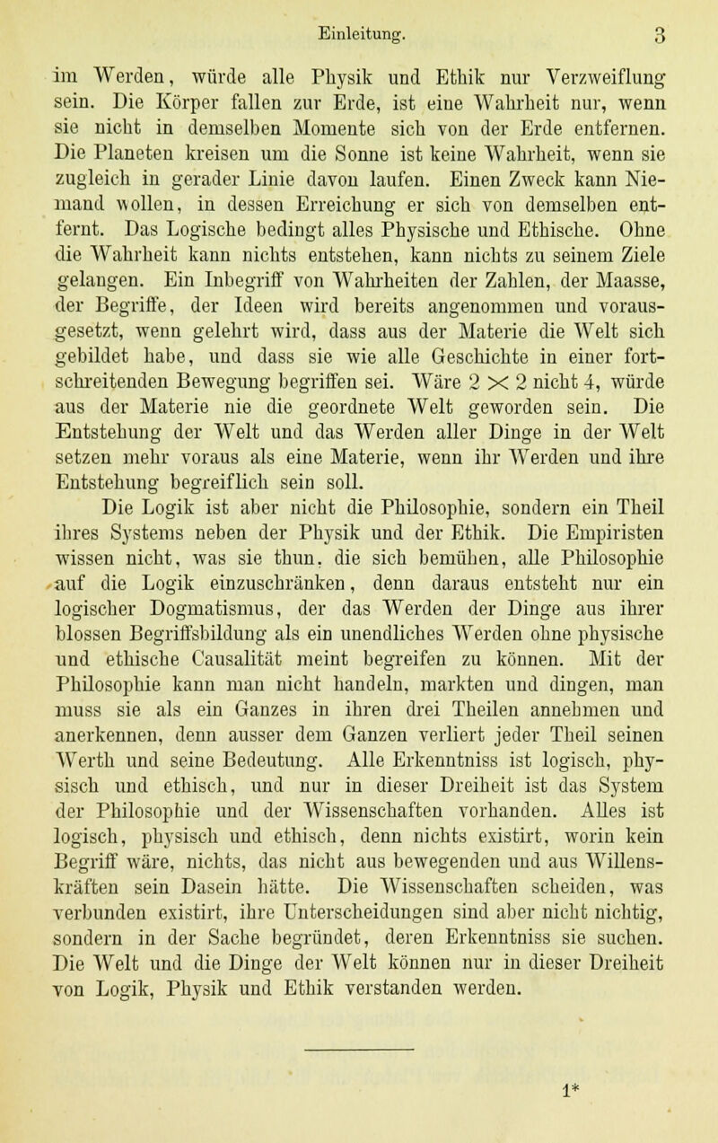 im Werden, würde alle Physik und Ethik nur Verzweiflung sein. Die Körper fallen zur Erde, ist eine Wahrheit nur, wenn sie nicht in demselben Momente sich von der Erde entfernen. Die Planeten kreisen um die Sonne ist keine Wahrheit, wenn sie zugleich in gerader Linie davon laufen. Einen Zweck kann Nie- mand wollen, in dessen Erreichung er sich von demselben ent- fernt. Das Logische bedingt alles Physische und Ethische. Ohne die Wahrheit kann nichts entstehen, kann nichts zu seinem Ziele gelangen. Ein Inbegriff von Wahrheiten der Zahlen, der Maasse, der Begriffe, der Ideen wird bereits angenommen und voraus- gesetzt, wenn gelehrt wird, dass aus der Materie die Welt sich gebildet habe, und dass sie wie alle Geschichte in einer fort- schreitenden Bewegung begriffen sei. Wäre 2x2 nicht 4, würde aus der Materie nie die geordnete Welt geworden sein. Die Entstehung der Welt und das Werden aller Dinge in der Welt setzen mehr voraus als eine Materie, wenn ihr Werden und ihre Entstehung begreiflich sein soll. Die Logik ist aber nicht die Philosophie, sondern ein Theil ihres Systems neben der Physik und der Ethik. Die Empiristen wissen nicht, was sie thun, die sich bemühen, alle Philosophie auf die Logik einzuschränken, denn daraus entsteht nur ein logischer Dogmatismus, der das Werden der Dinge aus ihrer blossen Begriffsbildung als ein unendliches Werden ohne physische und ethische Causalität meint begreifen zu können. Mit der Philosophie kann man nicht handeln, markten und dingen, man muss sie als ein Ganzes in ihren drei Theilen annehmen und anerkennen, denn ausser dem Ganzen verliert jeder Theil seinen Werth und seine Bedeutung. Alle Erkenntniss ist logisch, phy- sisch und ethisch, und nur in dieser Dreiheit ist das System der Philosophie und der Wissenschaften vorhanden. Alles ist logisch, physisch und ethisch, denn nichts existirt, worin kein Begriff wäre, nichts, das nicht aus bewegenden und aus Willens- kräften sein Dasein hätte. Die Wissenschaften scheiden, was verbunden existirt, ihre Unterscheidungen sind aber nicht nichtig, sondern in der Sache begründet, deren Erkenntniss sie suchen. Die Welt und die Dinge der Welt können nur in dieser Dreiheit von Logik, Physik und Ethik verstanden werden. 1*