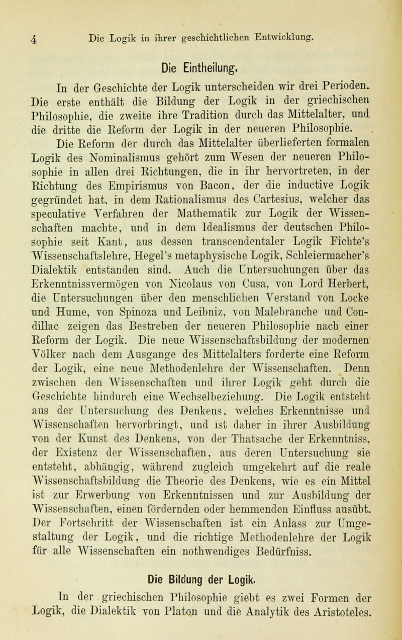 Die Einteilung. In der Geschichte der Logik unterscheiden wir drei Perioden. Die erste enthält die Bildung der Logik in der griechischen Philosophie, die zweite ihre Tradition durch das Mittelalter, und die dritte die Reform der Logik in der neueren Philosophie. Die Reform der durch das Mittelalter überlieferten formalen Logik des Nominalismus gehört zum Wesen der neueren Philo- sophie in allen drei Richtungen, die in ihr hervortreten, in der Richtung des Empirismus von Bacon, der die inductive Logik gegründet hat, in dem Rationalismus des Cartesius, welcher das speculative Verfahren der Mathematik zur Logik der Wissen- schaften machte, und in dem Idealismus der deutschen Philo- sophie seit Kant, aus dessen transcendentaler Logik Fichte's Wissenschaftslehre, Hegel's metaphysische Logik, Schleiermacher's Dialektik entstanden sind. Auch die Untersuchungen über das Erkenntnissvermögen von Nicolaus von Cusa, von Lord Herbert, die Untersuchungen über den menschlichen Verstand von Locke und Hume, von Spinoza und Leibniz, von Malebranche und Con- dillac zeigen das Bestreben der neueren Philosophie nach einer Reform der Logik. Die neue Wissenschaftsbildung der modernen Völker nach dem Ausgange des Mittelalters forderte eine Reform der Logik, eine neue Methodenlehre der Wissenschaften. Denn zwischen den Wissenschaften und ihrer Logik geht durch die Geschichte hindurch eine Wechselbeziehung. Die Logik entsteht aus der Untersuchung des Denkens, welches Erkenntnisse und Wissenschaften hervorbringt, und ist daher in ihrer Ausbildung von der Kunst des Denkens, von der Thatsache der Erkenntniss. der Existenz der Wissenschaften, aus deren Untersuchung sie entsteht, abhängig, während zugleich umgekehrt auf die reale Wissenschaftsbildung die Theorie des Denkens, wie es ein Mittel ist zur Erwerbung von Erkenntnissen und zur Ausbildung der Wissenschaften, einen fördernden oder hemmenden Einfluss ausübt. Der Portschritt der Wissenschaften ist ein Anlass zur Umge- staltung der Logik, und die richtige Methodenlehre der Logik für alle Wissenschaften ein nothwendiges Bedürfniss. Die Bildung der Logik. In der griechischen Philosophie giebt es zwei Formen der Logik, die Dialektik von Piaton und die Analytik des Aristoteles.