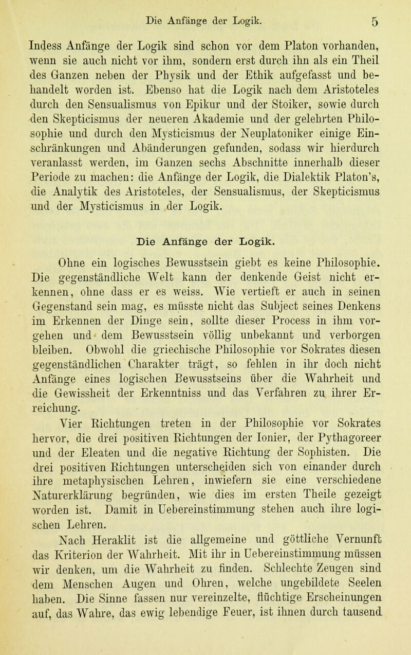 Indess Anfänge der Logik sind schon vor dem Piaton vorhanden, wenn sie auch nicht vor ihm, sondern erst durch ihn als ein Theil des Ganzen neben der Physik und der Ethik aufgefasst und be- handelt worden ist. Ebenso hat die Logik nach dem Aristoteles durch den Sensualismus von Epikur und der Stoiker, sowie durch den Skepticismus der neueren Akademie und der gelehrten Philo- sophie und durch den Mysticismus der Neuplatoniker einige Ein- schränkungen und Abänderungen gefunden, sodass wir hierdurch veranlasst werden, im Ganzen sechs Abschnitte innerhalb dieser Periode zu machen: die Anfänge der Logik, die Dialektik Platon's, die Analytik des Aristoteles, der Sensualismus, der Skepticismus und der Mysticismus in der Logik. Die Anfänge der Logik. Ohne ein logisches Bewusstsein giebt es keine Philosophie. Die gegenständliche Welt kann der denkende Geist nicht er- kennen, ohne dass er es weiss. Wie vertieft er auch in seinen Gegenstand sein mag, es müsste nicht das Subject seines Denkens im Erkennen der Dinge sein, sollte dieser Process in ihm vor- gehen und dem Bewusstsein völlig unbekannt und verborgen bleiben. Obwohl die griechische Philosophie vor Sokrates diesen gegenständlichen Charakter trägt, so fehlen in ihr doch nicht Anfänge eines logischen Bewusstseins über die Wahrheit und die Gewissheit der Erkenntniss und das Verfahren zu ihrer Er- reichung. Vier Kichtungen treten in der Philosophie vor Sokrates hervor, die drei positiven Kichtungen der Ionier, der Pythagoreer und der Eleaten und die negative Richtung der Sophisten. Die drei positiven Richtungen unterscheiden sich von einander durch ihre metaphysischen Lehren, inwiefern sie eine verschiedene Naturerklärung begründen, wie dies im ersten Theile gezeigt worden ist. Damit in Uebereinstimmung stehen auch ihre logi- schen Lehren. Nach Heraklit ist die allgemeine und göttliche Vernunft das Kriterion der Wahrheit. Mit ihr in Uebereinstimmung müssen wir denken, um die Wahrheit zu finden. Schlechte Zeugen sind dem Menschen Augen und Ohren, welche ungebildete Seelen haben. Die Sinne fassen nur vereinzelte, flüchtige Erscheinungen auf, das Wahre, das ewig lebendige Feuer, ist ihnen durch tausend