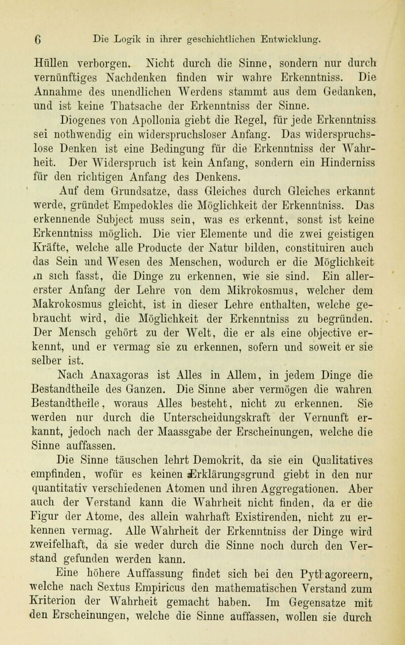 Hüllen verborgen. Nicht durch die Sinne, sondern nur durch vernünftiges Nachdenken finden wir wahre Erkenntniss. Die Annahme des unendlichen Werdens stammt aus dem Gedanken, und ist keine Thatsache der Erkenntniss der Sinne. Diogenes von Apollonia giebt die Kegel, für jede Erkenntniss sei nothwendig ein widerspruchsloser Anfang. Das widerspruchs- lose Denken ist eine Bedingung für die Erkenntniss der Wahr- heit. Der Widerspruch ist kein Anfang, sondern ein Hinderniss für den richtigen Anfang des Denkens. Auf dem Grundsatze, dass Gleiches durch Gleiches erkannt werde, gründet Empedokles die Möglichkeit der Erkenntniss. Das erkennende Subject muss sein, was es erkennt, sonst ist keine Erkenntniss möglich. Die vier Elemente und die zwei geistigen Kräfte, welche alle Producte der Natur bilden, constituiren auch das Sein und Wesen des Menschen, wodurch er die Möglichkeit in sich fasst, die Dinge zu erkennen, wie sie sind. Ein aller- erster Anfang der Lehre von dem Mikrokosmus, welcher dem Makrokosmus gleicht, ist in dieser Lehre enthalten, welche ge- braucht wird, die Möglichkeit der Erkenntniss zu begründen. Der Mensch gehört zu der Welt, die er als eine objective er- kennt, und er vermag sie zu erkennen, sofern und soweit er sie selber ist. Nach Anaxagoras ist Alles in Allem, in jedem Dinge die Bestandtheile des Ganzen. Die Sinne aber vermögen die wahren Bestandtheile, woraus Alles besteht, nicht zu erkennen. Sie werden nur durch die Unterscheidungskraft der Vernunft er- kannt, jedoch nach der Maassgabe der Erscheinungen, welche die Sinne auffassen. Die Sinne täuschen lehrt Demokrit, da sie ein Qualitatives empfinden, wofür es keinen £rklärungsgrund giebt in den nur quantitativ verschiedenen Atomen und ihren Aggregationen. Aber auch der Verstand kann die Wahrheit nicht finden, da er die Figur der Atome, des allein wahrhaft Existirenden, nicht zu er- kennen vermag. Alle Wahrheit der Erkenntniss der Dinge wird zweifelhaft, da sie weder durch die Sinne noch durch den Ver- stand gefunden werden kann. Eine höhere Auffassung findet sich bei den Pyttagoreern, welche nach Sextus Empiricus den mathematischen Verstand zum Kriterion der Wahrheit gemacht haben. Im Gegensatze mit den Erscheinungen, welche die Sinne auffassen, wollen sie durch
