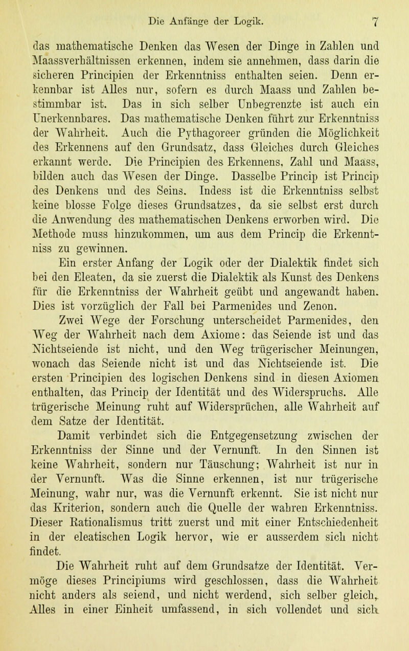 das mathematische Denken das Wesen der Dinge in Zahlen und Maassverhältnissen erkennen, indem sie annehmen, dass darin die sicheren Principien der Erkenntniss enthalten seien. Denn er- kennbar ist Alles nur, sofern es durch Maass und Zahlen be- stimmbar ist. Das in sich selber Unbegrenzte ist auch ein Unerkennbares. Das mathematische Denken führt zur Erkenntniss der Wahrheit. Auch die Pythagoreer gründen die Möglichkeit des Erkennens auf den Grundsatz, dass Gleiches durch Gleiches erkannt werde. Die Principien des Erkennens, Zahl und Maass, bilden auch das Wesen der Dinge. Dasselbe Princip ist Princip des Denkens und des Seins. Indess ist die Erkenntniss selbst keine blosse Folge dieses Grundsatzes, da sie selbst erst durch die Anwendung des mathematischen Denkens erworben wird. Die Methode muss hinzukommen, um aus dem Princip die Erkennt- niss zu gewinnen. Ein erster Anfang der Logik oder der Dialektik findet sich bei den Eleaten, da sie zuerst die Dialektik als Kunst des Denkens für die Erkenntniss der Wahrheit geübt und angewandt haben. Dies ist vorzüglich der Fall bei Parmenides und Zenon. Zwei Wege der Forschung unterscheidet Parmenides, den Weg der Wahrheit nach dem Axiome: das Seiende ist und das Nichtseiende ist nicht, und den Weg trügerischer Meinungen, wonach das Seiende nicht ist und das Mchtseiende ist. Die ersten Principien des logischen Denkens sind in diesen Axiomen enthalten, das Princip der Identität und des Widerspruchs. Alle trügerische Meinung ruht auf Widersprüchen, alle Wahrheit auf dem Satze der Identität. Damit verbindet sich die Entgegensetzung zwischen der Erkenntniss der Sinne und der Vernunft. In den Sinnen ist keine Wahrheit, sondern nur Täuschung; Wahrheit ist nur in der Vernunft. Was die Sinne erkennen, ist nur trügerische Meinung, wahr nur, was die Vernunft erkennt. Sie ist nicht nur das Kriterion, sondern auch die Quelle der wahren Erkenntniss. Dieser Rationalismus tritt zuerst und mit einer Entschiedenheit in der eleatischen Logik hervor, wie er ausserdem sich nicht findet. Die Wahrheit ruht auf dem Grundsatze der Identität. Ver- möge dieses Principiums wird geschlossen, dass die Wahrheit nicht anders als seiend, und nicht werdend, sich selber gleich, Alles in einer Einheit umfassend, in sich vollendet und sich