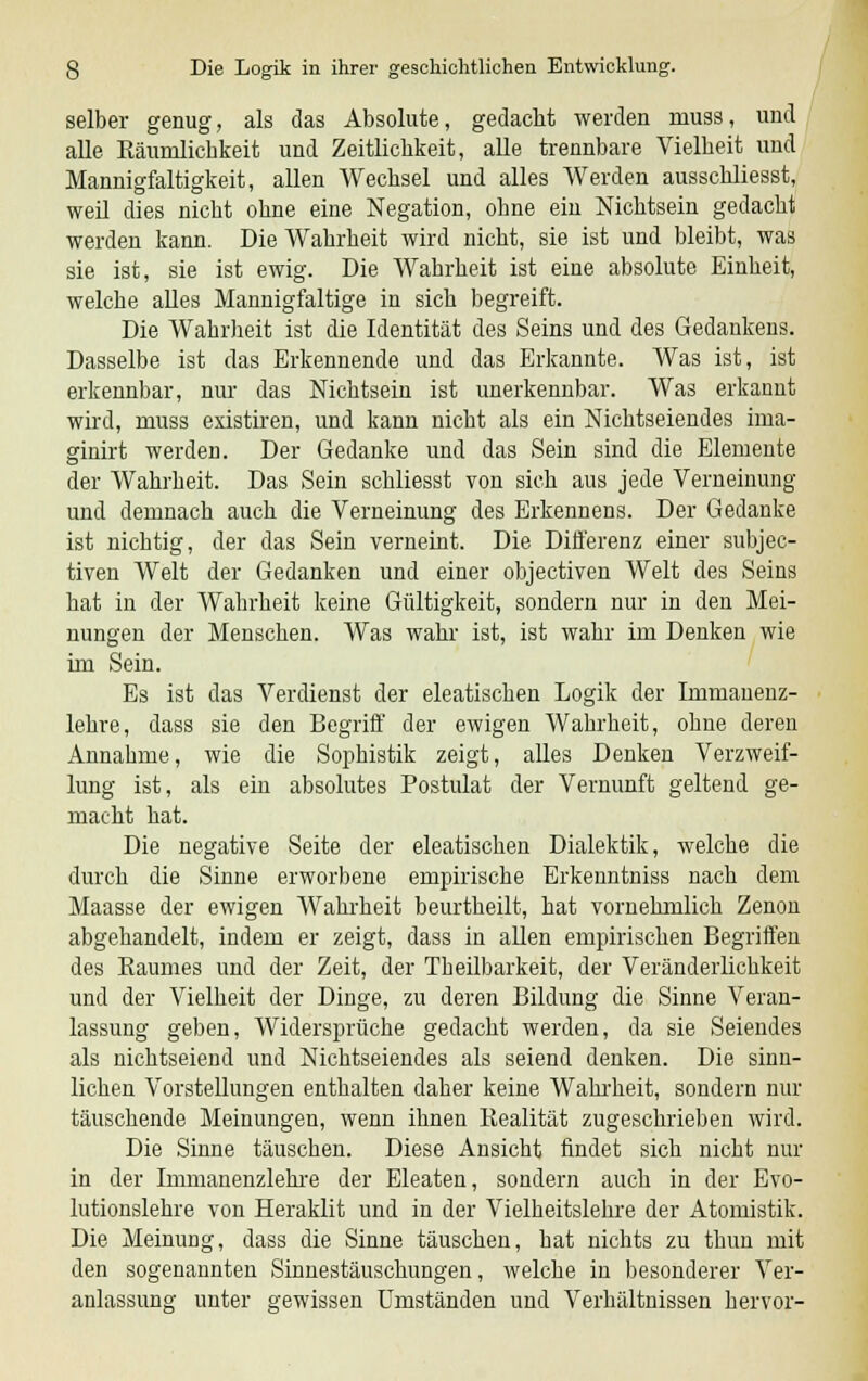 selber genug, als das Absolute, gedacht werden muss, und alle Räumlichkeit und Zeitlichkeit, alle trennbare Vielheit und Mannigfaltigkeit, allen Wechsel und alles Werden ausschliesst, weil dies nicht ohne eine Negation, ohne ein Nichtsein gedacht werden kann. Die Wahrheit wird nicht, sie ist und bleibt, was sie ist, sie ist ewig. Die Wahrheit ist eine absolute Einheit, welche alles Mannigfaltige in sich begreift. Die Wahrheit ist die Identität des Seins und des Gedankens. Dasselbe ist das Erkennende und das Erkannte. Was ist, ist erkennbar, nur das Nichtsein ist unerkennbar. Was erkannt wird, muss existiren, und kann nicht als ein Nichtseiendes irua- ginirt werden. Der Gedanke und das Sein sind die Elemente der Wahrheit. Das Sein schliesst von sich aus jede Verneinung und demnach auch die Verneinung des Erkennens. Der Gedanke ist nichtig, der das Sein verneint. Die Differenz einer subjec- tiven Welt der Gedanken und einer objectiven Welt des Seins hat in der Wahrheit keine Gültigkeit, sondern nur in den Mei- nungen der Menschen. Was wahr ist, ist wahr im Denken wie im Sein. Es ist das Verdienst der eleatischen Logik der Immauenz- lehre, dass sie den Begriff der ewigen Wahrheit, ohne deren Annahme, wie die Sophistik zeigt, alles Denken Verzweif- lung ist, als ein absolutes Postulat der Vernunft geltend ge- macht hat. Die negative Seite der eleatischen Dialektik, welche die durch die Sinne erworbene empirische Erkenntniss nach dem Maasse der ewigen Wahrheit beurtheilt, hat vornehmlich Zenon abgehandelt, indem er zeigt, dass in allen empirischen Begriffen des Baumes und der Zeit, der Theilbarkeit, der Veränderlichkeit und der Vielheit der Dinge, zu deren Bildung die Sinne Veran- lassung geben, Widersprüche gedacht werden, da sie Seiendes als nichtseiend und Nichtseiendes als seiend denken. Die sinn- lichen Vorstellungen enthalten daher keine Wahrheit, sondern nur täuschende Meinungen, wenn ihnen Kealität zugeschrieben wird. Die Sinne täuschen. Diese Ansicht findet sich nicht nur in der Immanenzlehre der Eleaten, sondern auch in der Evo- lutionslehre von Heraklit und in der Vielheitslehre der Atomistik. Die Meinung, dass die Sinne täuschen, hat nichts zu thun mit den sogenannten Sinnestäuschungen, welche in besonderer Ver- anlassung unter gewissen Umständen und Verhältnissen hervor-