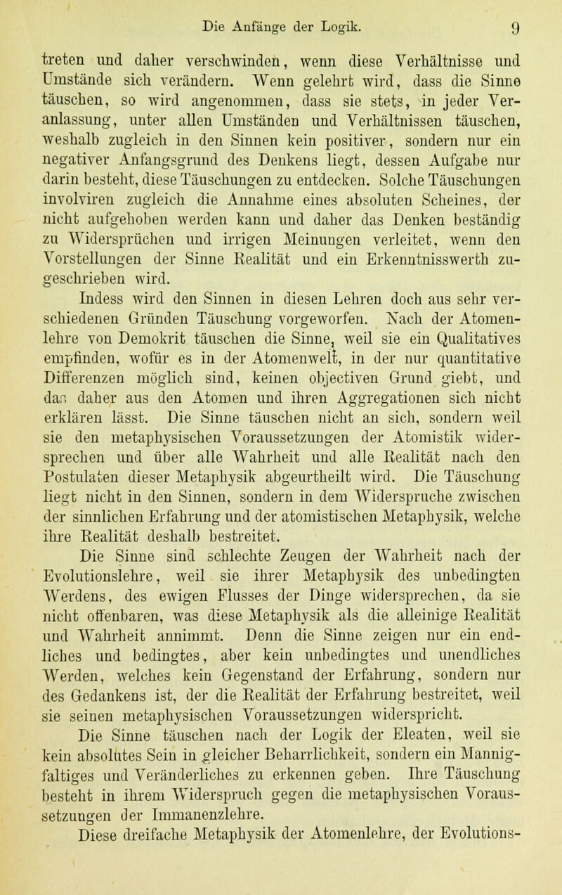 treten und dalier verschwinden, wenn diese Verhältnisse und Umstände sich verändern. Wenn gelehrt wird, dass die Sinne täuschen, so wird angenommen, dass sie stets, in jeder Ver- anlassung, unter allen Umständen und Verhältnissen täuschen, weshalb zugleich in den Sinnen kein positiver, sondern nur ein negativer Anfangsgrund des Denkens liegt, dessen Aufgabe nur darin besteht, diese Täuschungen zu entdecken. Solche Täuschungen involviren zugleich die Annahme eines absoluten Scheines, der nicht aufgehoben werden kann und daher das Denken beständig zu Widersprüchen und irrigen Meinungen verleitet, wenn den Vorstellungen der Sinne Realität und ein Erkenntnisswerth zu- geschrieben wird. Indess wird den Sinnen in diesen Lehren doch aus sehr ver- schiedenen Gründen Täuschung vorgeworfen. Nach der Atomen- lehre von Demokrit täuschen die Sinne, weil sie ein Qualitatives empfinden, wofür es in der Atomenwelt, in der nur quantitative Differenzen möglich sind, keinen objectiven Grund giebt, und dar. daher aus den Atomen und ihren Aggregationen sich nicht erklären lässt. Die Sinne täuschen nicht an sich, sondern weil sie den metaphysischen Voraussetzungen der Atomistik wider- sprechen und über alle Wahrheit und alle Realität nach den Postulaten dieser Metaphysik abgeurtheilt wird. Die Täuschung liegt nicht in den Sinnen, sondern in dem Widerspruche zwischen der sinnlichen Erfahrung und der atomistischen Metaphysik, welche ihre Realität deshalb bestreitet. Die Sinne sind schlechte Zeugen der Wahrheit nach der Evolutionslehre, weil sie ihrer Metaphysik des unbedingten Werdens, des ewigen Elusses der Dinge widersprechen, da sie nicht offenbaren, was diese Metaphysik als die alleinige Realität und Wahrheit annimmt. Denn die Sinne zeigen nur ein end- liches und bedingtes, aber kein unbedingtes und unendliches Werden, welches kein Gegenstand der Erfahrung, sondern nur des Gedankens ist, der die Realität der Erfahrung bestreitet, weil sie seinen metaphysischen Voraussetzungen widerspricht. Die Sinne täuschen nach der Logik der Eleaten, weil sie kein absolutes Sein in gleicher Beharrlichkeit, sondern ein Mannig- faltiges und Veränderliches zu erkennen geben. Ihre Täuschung besteht in ihrem Widerspruch gegen die metaphysischen Voraus- setzungen der Immanenzlehre. Diese dreifache Metaphysik der Atomenlehre, der Evolutions-